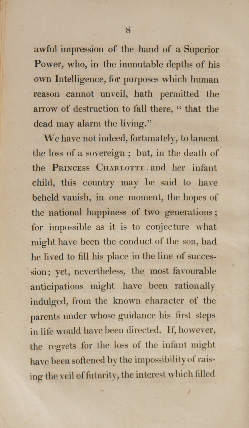 awful impression of the hand of a Superior Power, who, in the immutable depths of his own Intelligence, for purposes which human reason cannot unveil, hath permitted the arrow of destruction to fall there, “ that the dead may alarm the living.” We have not indeed, fortunately, to lament the loss of a sovereign ; but, in the death of the Princess Charlotte . and her infant child, this country may be said to have beheld vanish, in one moment, the hopes of the national happiness of two generations; for impossible as it is to conjecture what might have been the conduct of the son, had he lived to fill his place in the line of succes¬ sion; yet, nevertheless, the most favourable anticipations might have been rationally indulged, from the known character of the parents under whose guidance his first steps in life would have been directed. If, however, the regrets for the loss of the infant might have been softened by the impossibility oi'rais¬ ing the veil of futurity, the interest which filled /