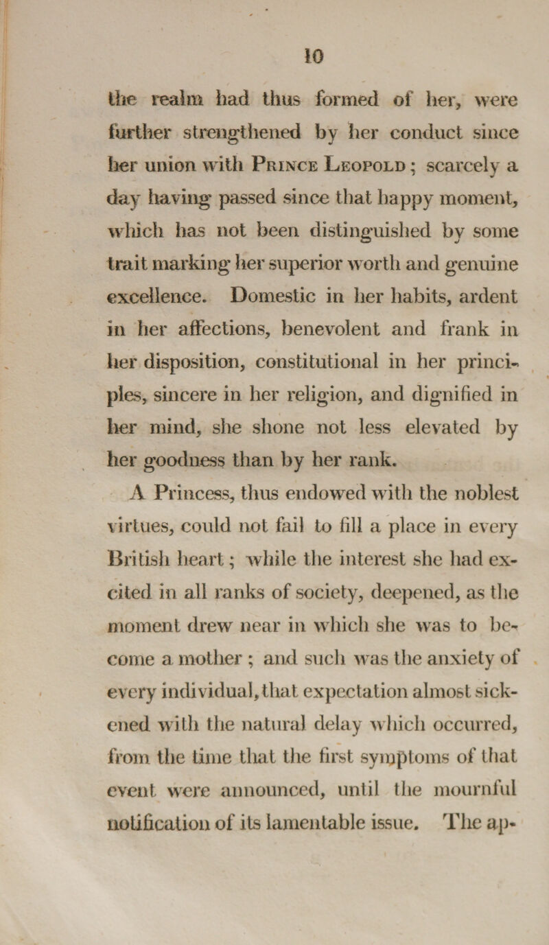 the realm had thus formed of her, were further strengthened by her conduct since her union with Prince Leopold ; scarcely a day having passed since that happy moment, which has not been distinguished by some trait marking her superior worth and genuine excellence. Domestic in her habits, ardent in her affections, benevolent and frank in her disposition, constitutional in her princi-. pies, sincere in her religion, and dignified in her mind, she shone not less elevated by her goodness than by her rank. A Princess, thus endowed with the noblest virtues, could not fail to fill a place in every British heart; while the interest she had ex¬ cited in all ranks of society, deepened, as the moment drew near in which she was to be¬ come a mother ; and such was the anxiety of every individual, that expectation almost sick¬ ened with the natural delay which occurred, from the time that the first symptoms of that event were announced, until the mournful notification of its lamentable issue. The ap-