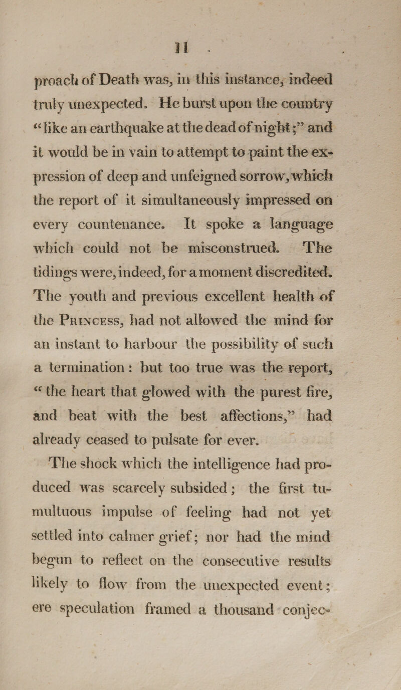 proach of Death was, in this instance, indeed truly unexpected. He burst upon the country “ like an earthquake at the dead of night ;yy and it would be in vain to attempt to paint the ex¬ pression of deep and unfeigned sorrow, which the report of it simultaneously impressed on every countenance* It spoke a language which could not he misconstrued* The tidings were, indeed, for a moment discredited. The youth and previous excellent health of the Princess, had not allowed the mind for an instant to harbour the possibility of such a termination: but too true was the report, “ the heart that glowed with the purest lire, and beat with the best affections/5 had already ceased to pulsate for ever. The shock which the intelligence had pro¬ duced was scarcely subsided; the first tu¬ multuous impulse of feeling had not yet settled into calmer grief; nor had the mind begun to reflect on the consecutive results likely to flow from the unexpected event; ere speculation framed a thousand conjee-