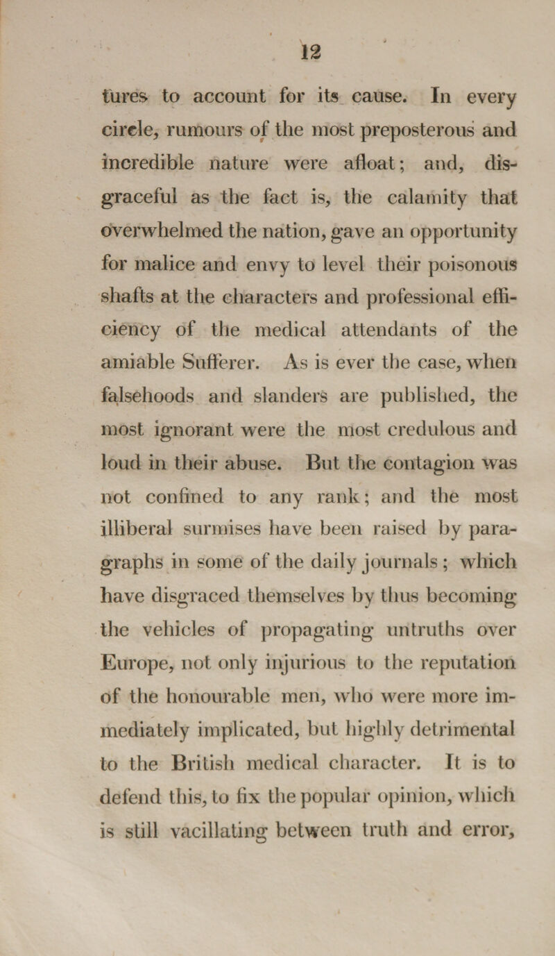 lures to account for its cause. In every circle, rumours of the most preposterous and incredible nature were afloat; and, dis¬ graceful as the fact is, the calamity that overwhelmed the nation, gave an opportunity for malice and envy to level their poisonous shafts at the characters and professional effi¬ ciency of the medical attendants of the amiable Sufferer. As is ever the case, when falsehoods and slanders are published, the most ignorant were the most credulous and loud in their abuse. But the contagion was not confined to any rank; and the most illiberal surmises have been raised by para¬ graphs in some of the daily journals ; which have disgraced themselves by thus becoming the vehicles of propagating untruths over Europe, not only injurious to the reputation of the honourable men, who were more im¬ mediately implicated, but highly detrimental to the British medical character. It is to defend this, to fix the popular opinion, which is still vacillating between truth and error.