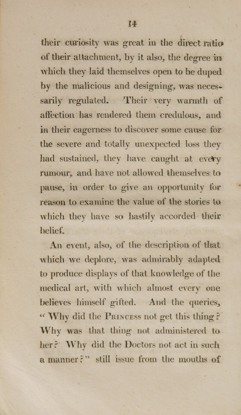 their curiosity was great in the direct ratio of their attachment, by it also., the degree in which they laid themselves open to be duped by the malicious and designing, was neces¬ sarily regulated. Their very warmth of affection has rendered them credulous, and in their eagerness to discover some cause for the severe and totally unexpected loss they had sustained, they have caught at evefry rumour* and have not allowed themselves to pause, in order to give an opportunity for reason to examine the value of the stories to which they have so hastily accorded their belief. An event, also, of the description of that which we deplore, was admirably adapted to produce displays of that knowledge of the medical art, with which almost every one believes himself gifted. And the queries* <c Why did the Princess not get this thing? Why was that thing not administered to her? Why did the Doctors not act in such a manner?” still issue from the mouths of