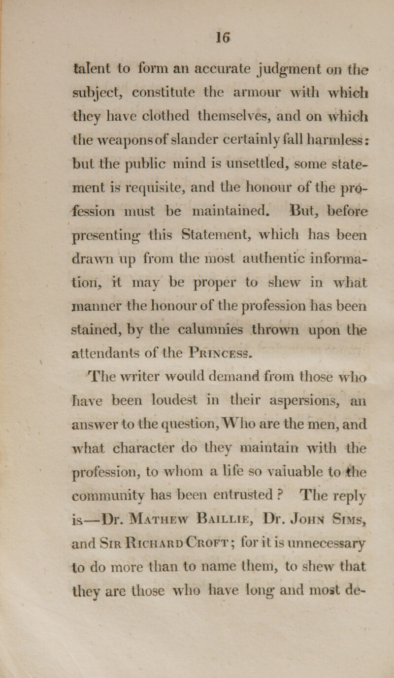 talent to form an accurate judgment on the subject, constitute the armour with which they have clothed themselves, and on which the weapons of slander certainly fall harmless: but the public mind is unsettled, some state¬ ment is requisite, and the honour of the pro¬ fession must be maintained. But, before presenting this Statement, which has been drawn up from the most authentic informa¬ tion, it may be proper to shew in what manner the honour of the profession has been stained, by the calumnies thrown upon the attendants of the Princess. The writer would demand from those who have been loudest in their aspersions, an * answer to the question, Who are the men, and what character do they maintain with the profession, to whom a life so valuable to the , • _. community has been entrusted ? The reply is—Dr. Mathew Baillie, Dr. John Sims, and Sir Richard Croft ; for it is unnecessary to do more than to name them, to shew that they are those who have long and most de-