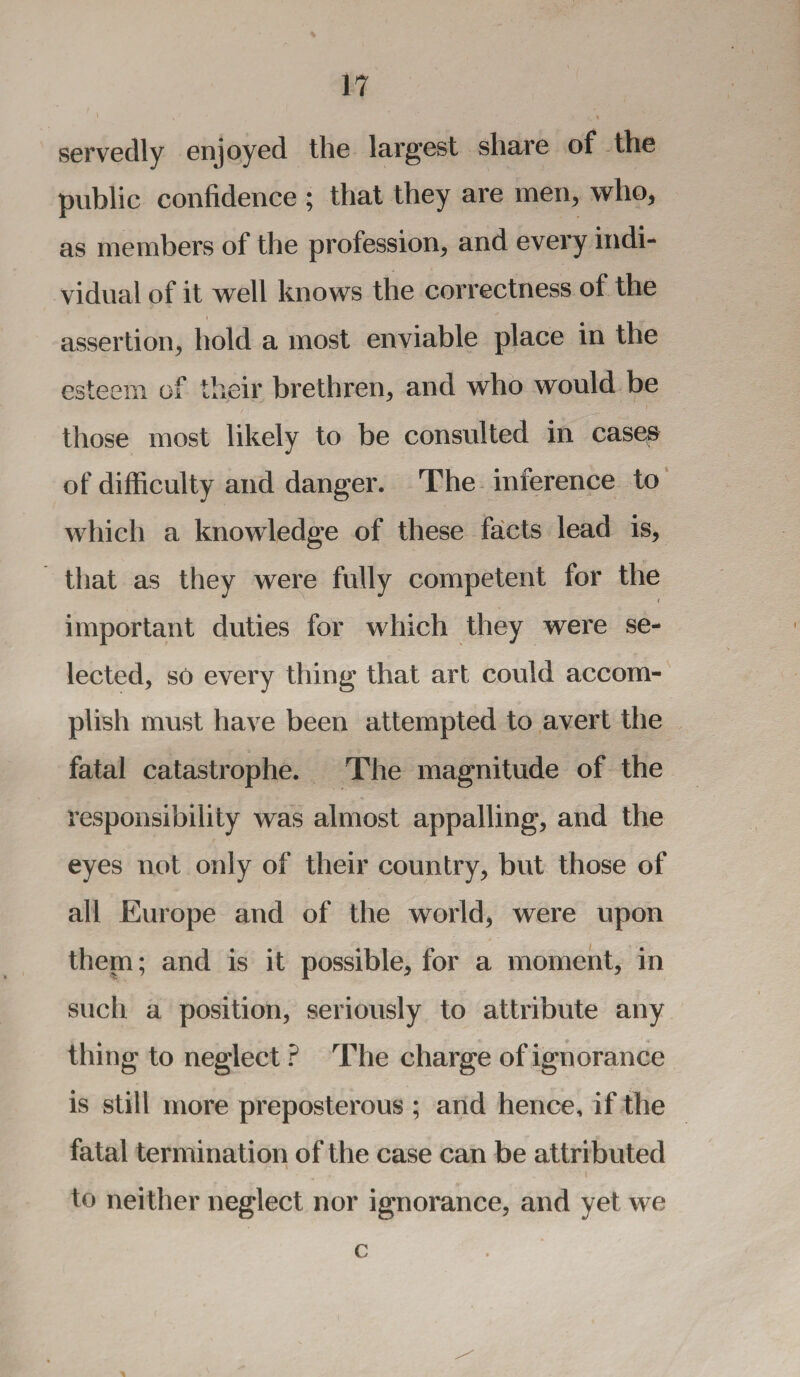 servedly enjoyed the largest share of the public confidence ; that they are men, who, as members of the profession, and every indi¬ vidual of it well knows the correctness of the assertion, hold a most enviable place in the esteem of their brethren, and who would be those most likely to be consulted in cases of difficulty and danger. The inference to which a knowledge of these facts lead is, that as they were fully competent for the i important duties for which they were se¬ lected, so every thing that art could accom¬ plish must have been attempted to avert the fatal catastrophe. The magnitude of the responsibility was almost appalling, and the eyes not only of their country, but those of all Europe and of the world, were upon them; and is it possible, for a moment, in such a position, seriously to attribute any thing to neglect ? The charge of ignorance is still more preposterous ; and hence, if the fatal termination of the case can be attributed to neither neglect nor ignorance, and yet we c