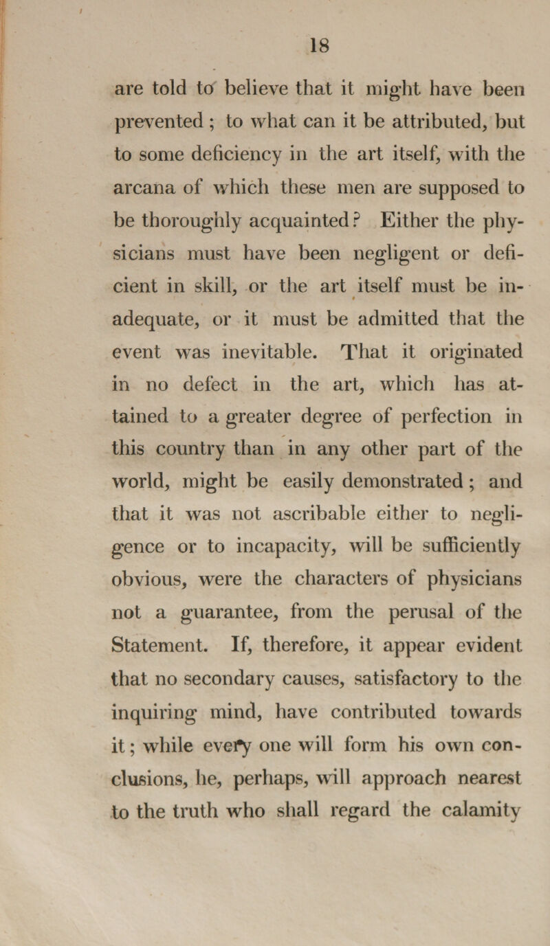 are told to believe that it might have been prevented ; to what can it be attributed, but to some deficiency in the art itself, with the arcana of which these men are supposed to be thoroughly acquainted ? Either the phy¬ sicians must have been negligent or defi¬ cient in skill, or the art itself must be in- adequate, or it must be admitted that the event was inevitable. That it originated in no defect in the art, which has at¬ tained to a greater degree of perfection in this country than in any other part of the world, might be easily demonstrated ; and that it was not ascribable either to negli¬ gence or to incapacity, will be sufficiently obvious, were the characters of physicians not a guarantee, from the perusal of the Statement. If, therefore, it appear evident that no secondary causes, satisfactory to the inquiring mind, have contributed towards it; while every one will form his own con¬ clusions, he, perhaps, will approach nearest to the truth who shall regard the calamity
