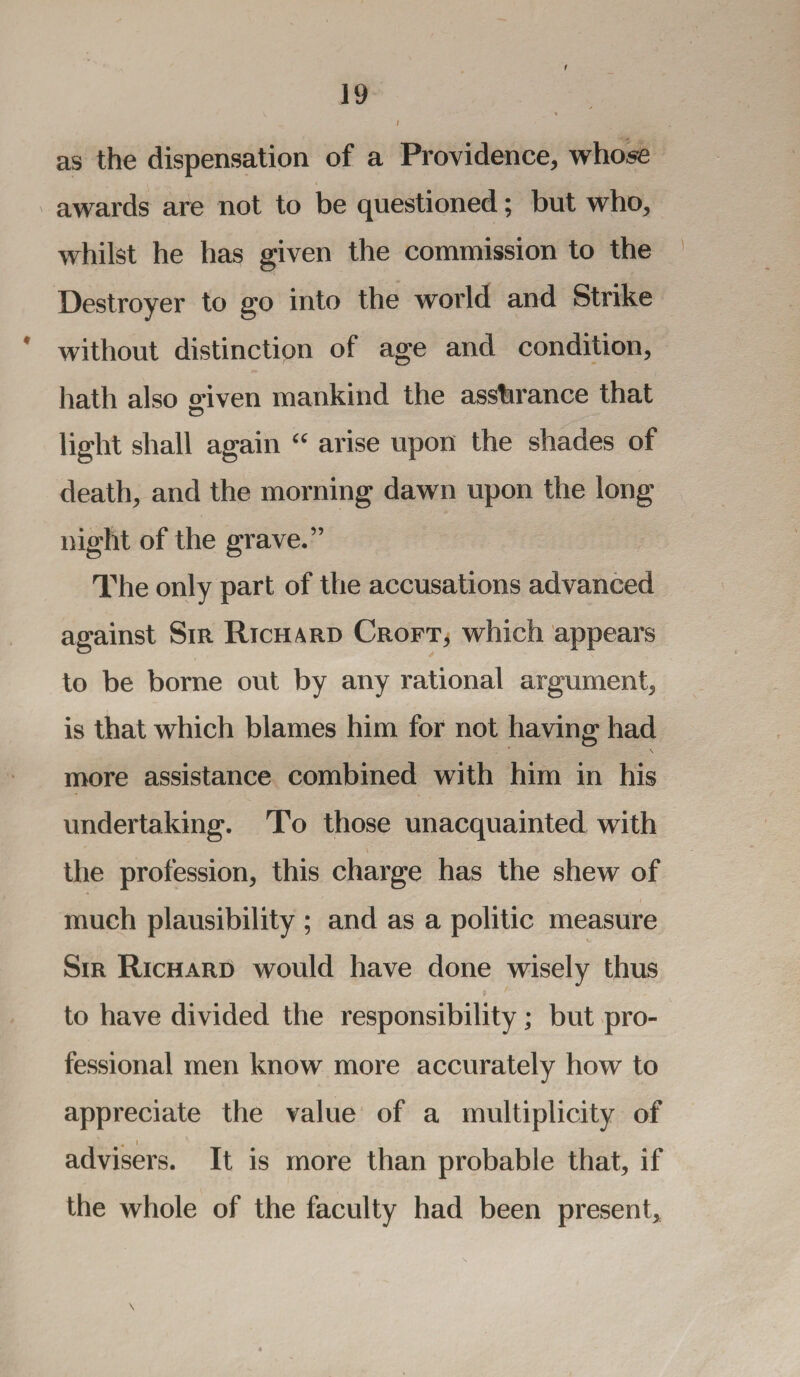 f as the dispensation of a Providence, whose awards are not to be questioned; but who, whilst he has given the commission to the Destroyer to go into the world and Strike without distinction of age and condition, hath also o-iven mankind the asshrance that light shall again “ arise upon the shades of death, and the morning dawn upon the long night of the grave.” The only part of the accusations advanced against Sir Richard Croft, which appears to be borne out by any rational argument, is that which blames him for not having had \ more assistance combined with him in his undertaking. To those unacquainted with the profession, this charge has the shew of much plausibility ; and as a politic measure Sir Richard would have done wisely thus to have divided the responsibility; but pro¬ fessional men know more accurately how to appreciate the value of a multiplicity of .. i advisers. It is more than probable that, if the whole of the faculty had been present. \