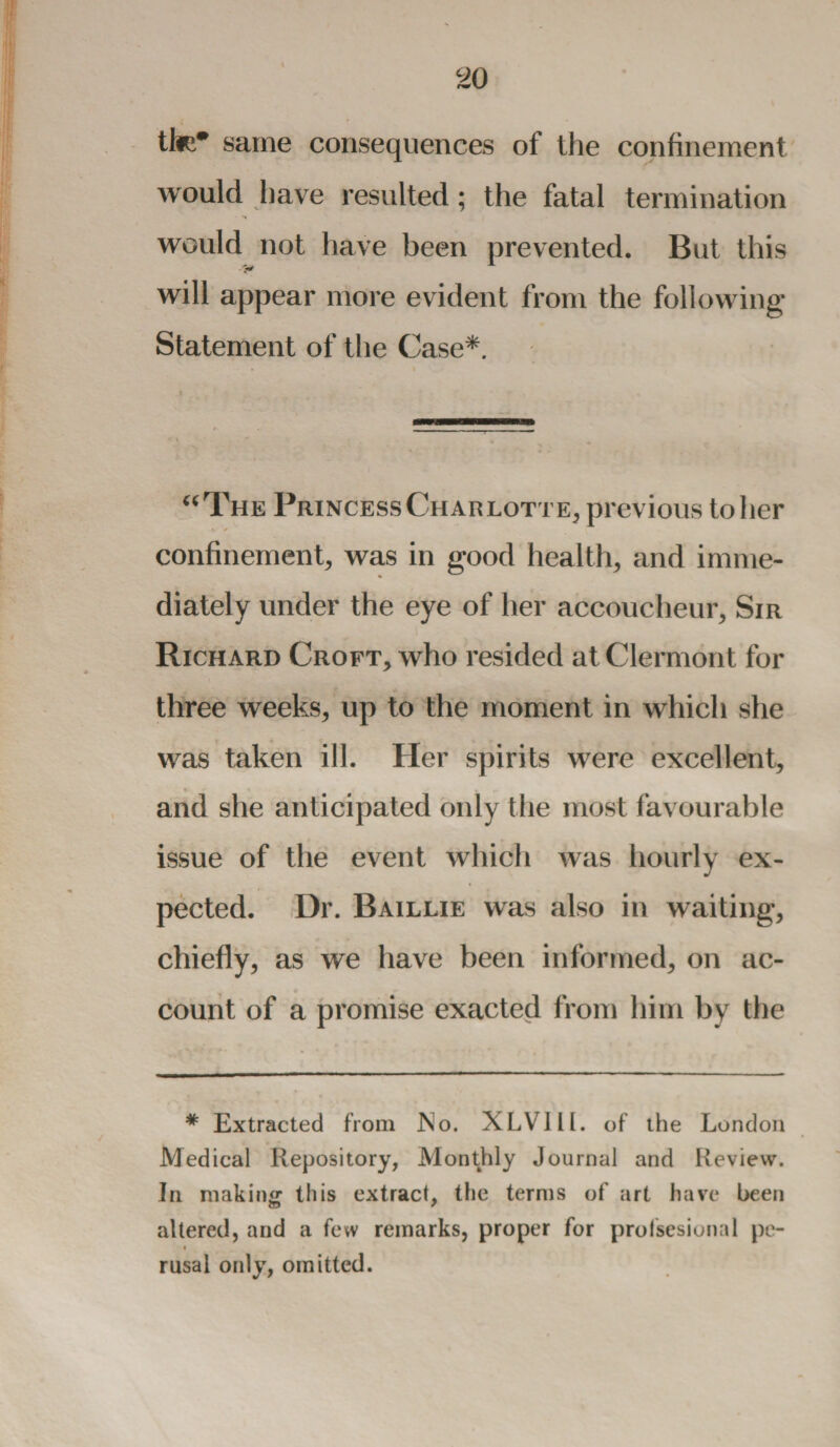 tte* same consequences of the confinement would have resulted; the fatal termination would not have been prevented. But this will appear more evident from the following Statement of the Case*. “The PrincessCharlotte, previous toiler \ » confinement, was in good health, and imme¬ diately under the eye of her accoucheur, Sir Richard Croft, who resided at Clermont for three weeks, up to the moment in which she was taken ill. Her spirits w^ere excellent, ». . . and she anticipated only the most favourable issue of the event which was hourly ex¬ pected. Dr. Baillie was also in waiting, chiefly, as we have been informed, on ac¬ count of a promise exacted from him by the * Extracted from JNo. XLV11L of the London Medical Repository, Monthly Journal and Review. In making this extract, the terms of art have been altered, and a few remarks, proper for profsesional pc- « rusal only, omitted.
