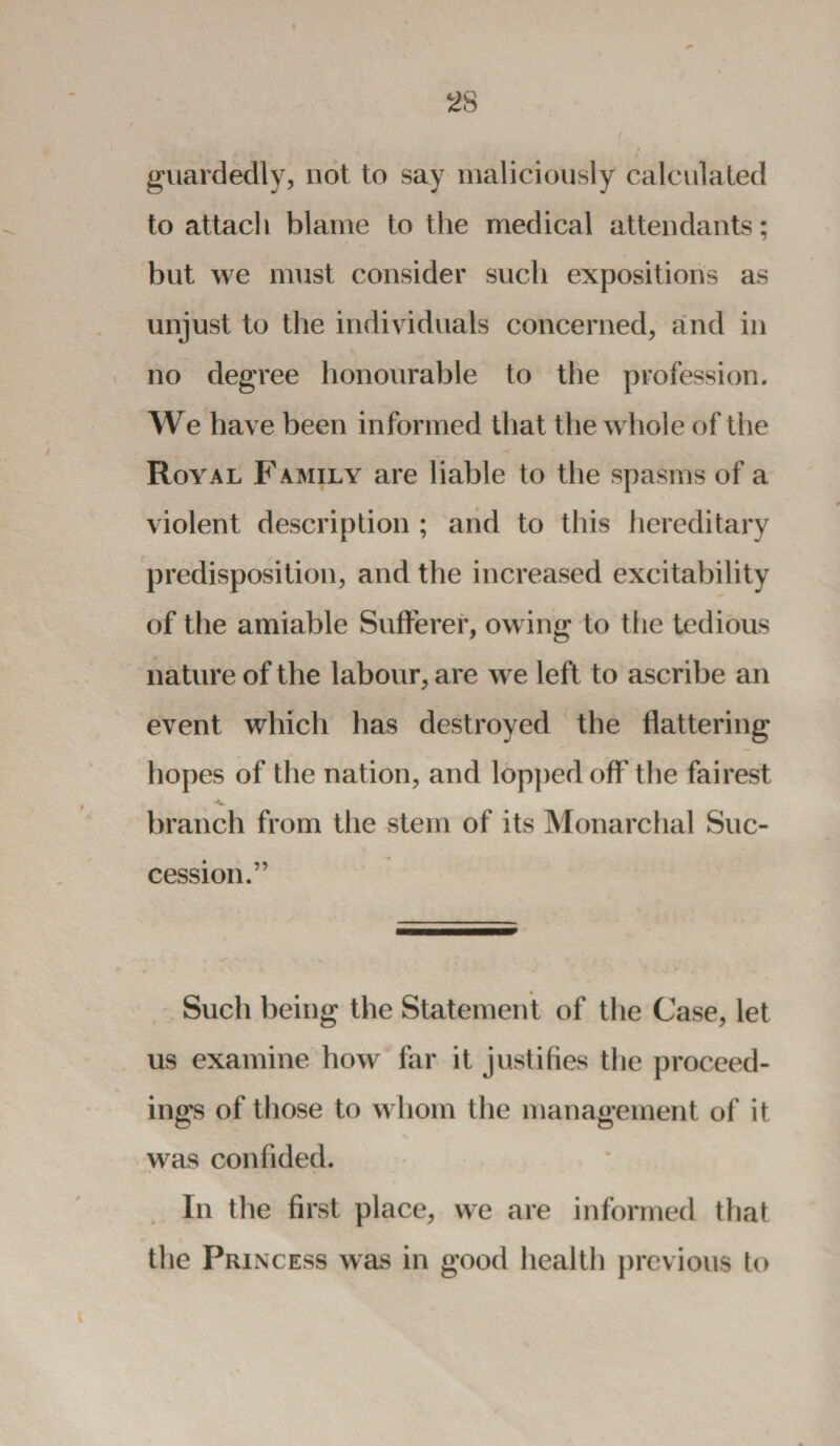 I 28 i guardedly, not to say maliciously calculated to attach blame to the medical attendants; but we must consider such expositions as unjust to the individuals concerned, and in no degree honourable to the profession. We have been informed that the whole of the Royal Family are liable to the spasms of a violent description ; and to this hereditary predisposition, and the increased excitability of the amiable Sufferer, owing to the tedious nature of the labour, are we left to ascribe an event which lias destroyed the flattering hopes of the nation, and lopped off the fairest branch from the stem of its Monarchal Suc¬ cession.” Such being the Statement of the Case, let us examine how far it justifies the proceed¬ ings of those to whom the management of it was confided. In the first place, we are informed that the Princess was in good health previous to