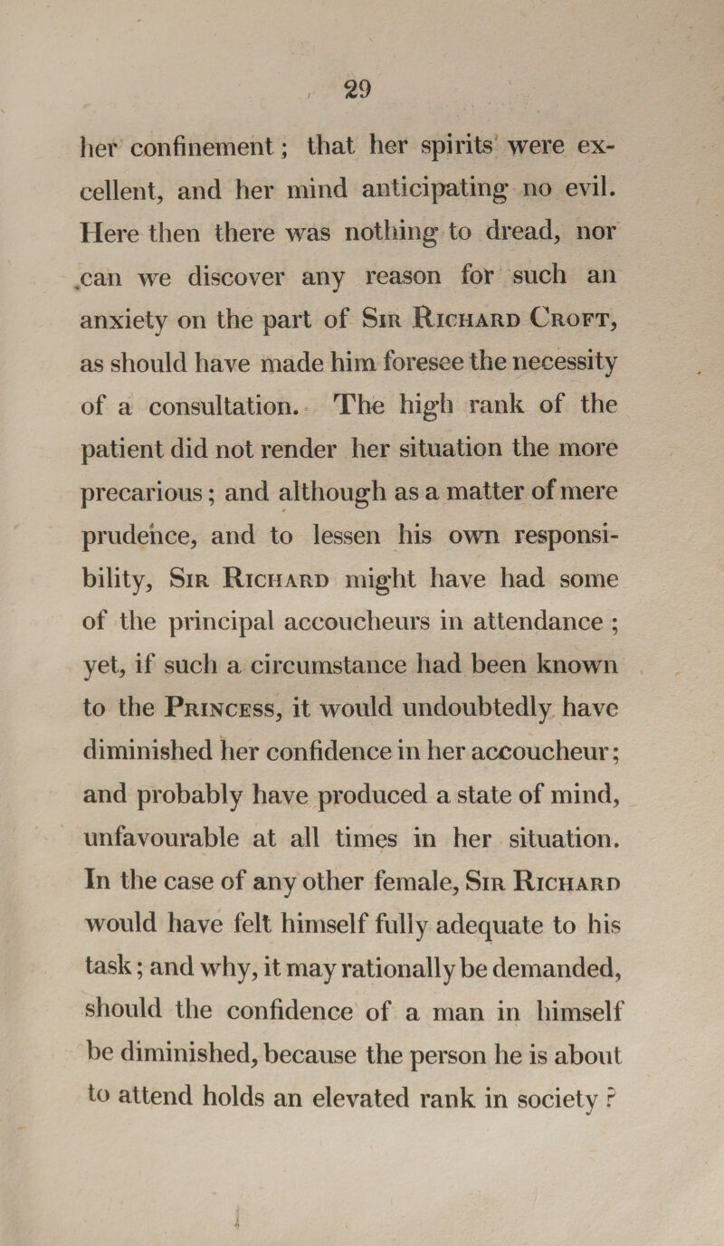 her confinement; that her spirits were ex¬ cellent, and her mind anticipating no evil. Here then there was nothing to dread, nor ,can we discover any reason for such an anxiety on the part of Sir Richard Croft, as should have made him foresee the necessity of a consultation. The high rank of the patient did not render her situation the more precarious; and although as a matter of mere prudence, and to lessen his own responsi¬ bility, Sir Richard might have had some of the principal accoucheurs in attendance ; yet, if such a circumstance had been known to the Princess, it would undoubtedly have diminished her confidence in her accoucheur; and probably have produced a state of mind, unfavourable at all times in her situation. In the case of any other female, Sir Richard would have felt himself fully adequate to his task; and why, it may rationally be demanded, should the confidence of a man in himself be diminished, because the person he is about to attend holds an elevated rank in society ?