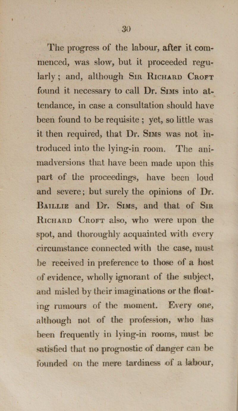 The progress of the labour, after it com- f - • V . , menced, was slow, but it proceeded regu¬ larly ; and, although Sir Richard Croft found it necessary to call Dr. Sims into at¬ tendance, in case a consultation should have been found to be requisite ; yet, so little was it then required, that Dr. Sims was not in¬ troduced into the lying-in room. The ani¬ madversions that have been made upon this part of the proceedings, have been loud and severe; but surely the opinions of Dr. Baillie and Dr. Sims, and that of Sir Richard Croft also, who were upon the spot, and thoroughly acquainted with every circumstance connected with the case, must be received in preference to those of a host of evidence, wholly ignorant of the subject, and misled by their imaginations or the float¬ ing rumours of the moment. Every one, although not of the profession, who has been frequently in lying-in rooms, must be satisfied that no prognostic of danger can be founded on the mere tardiness of a labour,