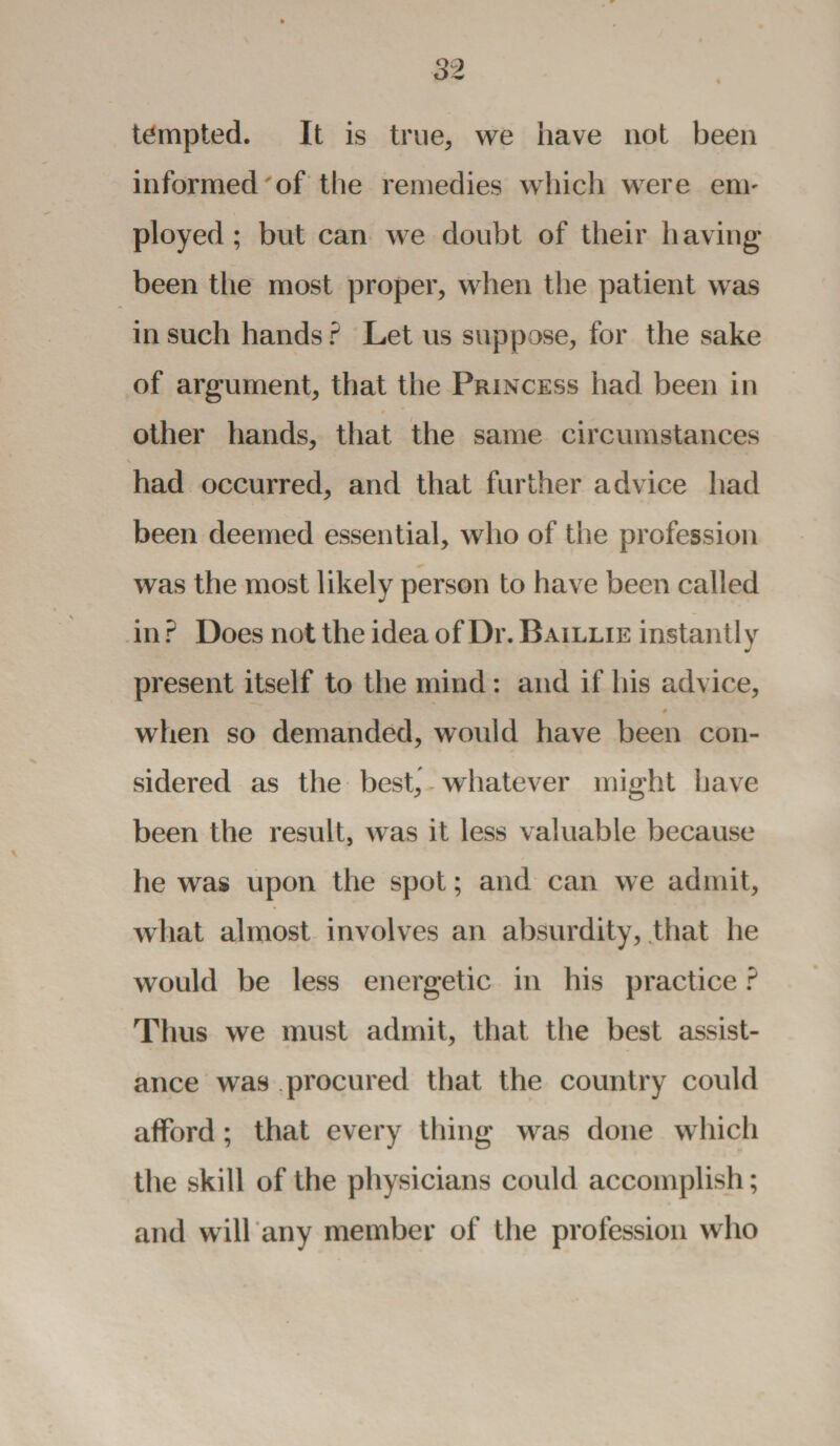 tempted. It is true, we have not been informed of the remedies which were enn ployed; but can we doubt of their having- been the most proper, when the patient was in such hands ? Let us suppose, for the sake of argument, that the Princess had been in other hands, that the same circumstances had occurred, and that further advice had been deemed essential, who of the profession was the most likely person to have been called in? Does nottheideaofDr.BAiLLiE instantly present itself to the mind: and if his advice, # when so demanded, would have been con¬ sidered as the best, whatever might have been the result, was it less valuable because he was upon the spot; and can we admit, what almost involves an absurdity, that he would be less energetic in his practice ? Thus we must admit, that the best assist¬ ance was procured that the country could afford; that every thing was done which the skill of the physicians could accomplish; and will any member of the profession who