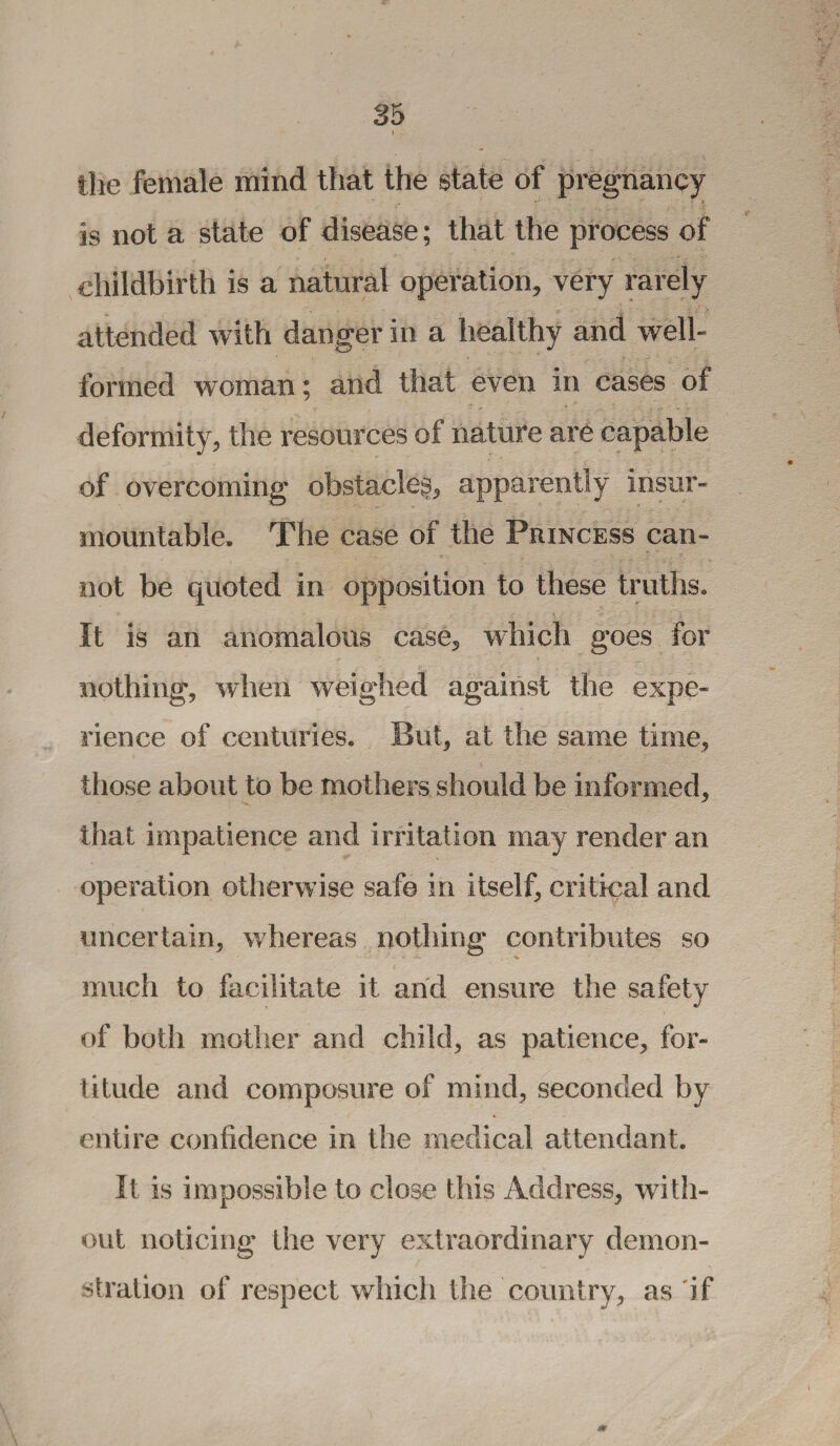the female mind that the state of pregnancy is not a state of disease; that the process of childbirth is a natural operation, very rarely attended with danger in a healthy and well- formed woman; and that even in cases of deformity, the resources of nature are capable of overcoming obstacle^, apparently insur¬ mountable. The case of the Princess can¬ not be quoted in opposition to these truths. It is an anomalous case, which goes for nothing, when weighed against the expe¬ rience of centuries. But, at the same time, those about to be mothers should be informed, that impatience and irritation may render an operation otherwise safe in itself, critical and uncertain, whereas nothing contributes so much to facilitate it and ensure the safety of both mother and child, as patience, for¬ titude and composure of mind, seconded by entire confidence in the medical attendant. It is impossible to close this Address, with¬ out noticing the very extraordinary demon¬ stration of respect which the country, as if *