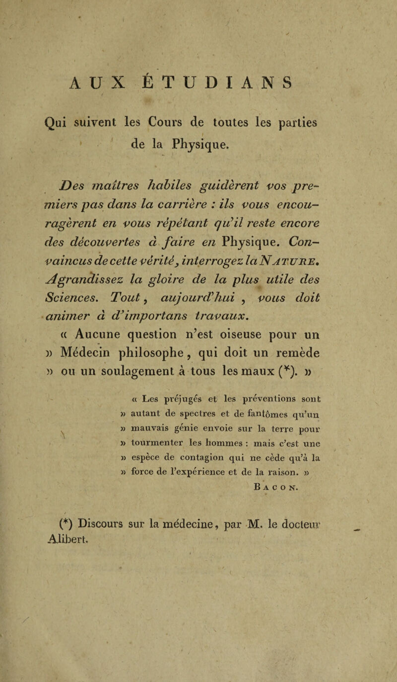 1 AUX ÉTUDIANS / Qui suivent les Cours de toutes les parties de la Physique. - ) Des maîtres habiles guidèrent vos pre¬ miers pas dans la carrière : ils vous encou¬ ragèrent en vous répétant qu'il j'este encore des découvertes ci fau'e en Physique. Con¬ vaincus de cette vérité, interrogez la Nature. Agrandissez la gloire de la plus utile des Sciences. Tout, aujourd'hui ? vous doit animer d d’importons travaux. (( Aucune question n?est oiseuse pour un )) Médecin philosophe, qui doit un remède n ou un soulagement à tous les maux (*). » « Les préjugés et les préventions sont » autant de spectres et de fantômes qu’un j) mauvais génie envoie sur la terre pour » tourmenter les hommes : mais c’est une » espèce de contagion qui ne cède qu’à la » force de l’expérience et de la raison. 33 Bacon. / (*) Discours sur la médecine, par M. le docteur Alibert.