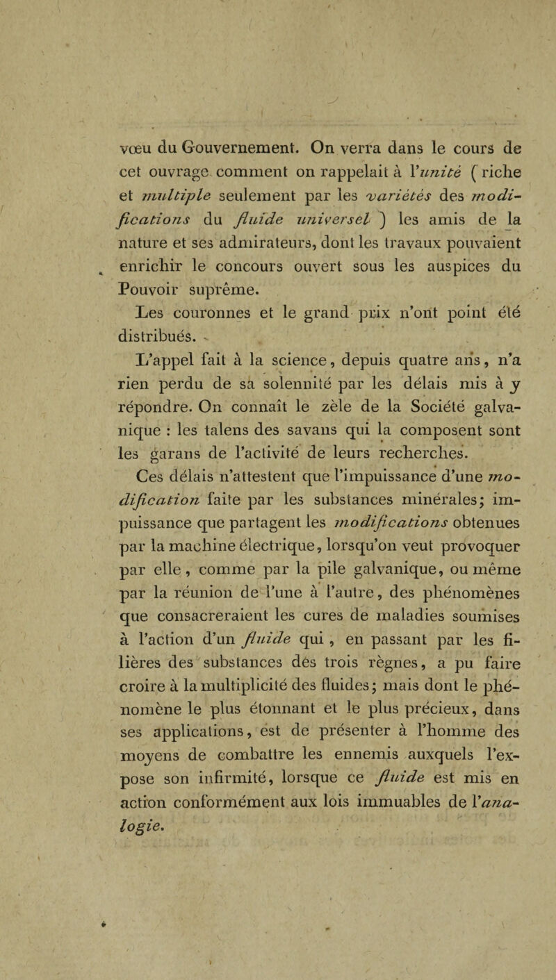 vœu du Gouvernement. On verra dans le cours de cet ouvrage comment on rappelait à Xunité ( riche et multiple seulement par les variétés des modi¬ fications du fluide universel ) les amis de la nature et ses admirateurs, dont les travaux pouvaient enrichir le concours ouvert sous les auspices du Pouvoir suprême. Les couronnes et le grand prix n’ont point été distribués. v L’appel fait à la science, depuis quatre ans, n’a rien perdu de sa solennité par les délais mis à y répondre. On connaît le zèle de la Société galva¬ nique : les talens des savans qui la composent sont les garans de l’activité de leurs recherches. Ces délais n’attestent que l’impuissance d’une mo¬ dification faite par les substances minérales; im¬ puissance que partagent les modifications obtenues par la machine électrique, lorsqu’on veut provoquer par elle, comme par la pile galvanique, ou même par la réunion de l’une à l’autre, des phénomènes que consacreraient les cures de maladies soumises à l’action d’un fluide qui , en passant par les fi¬ lières des substances dés trois règnes, a pu faire croire à la multiplicité des fluides; mais dont le phé¬ nomène le plus étonnant et le plus précieux, dans ses applications, est de présenter à l’homme des moyens de combattre les ennemis auxquels l’ex¬ pose son infirmité, lorsque ce fluide est mis en action conformément aux lois immuables de Xana¬ logie.