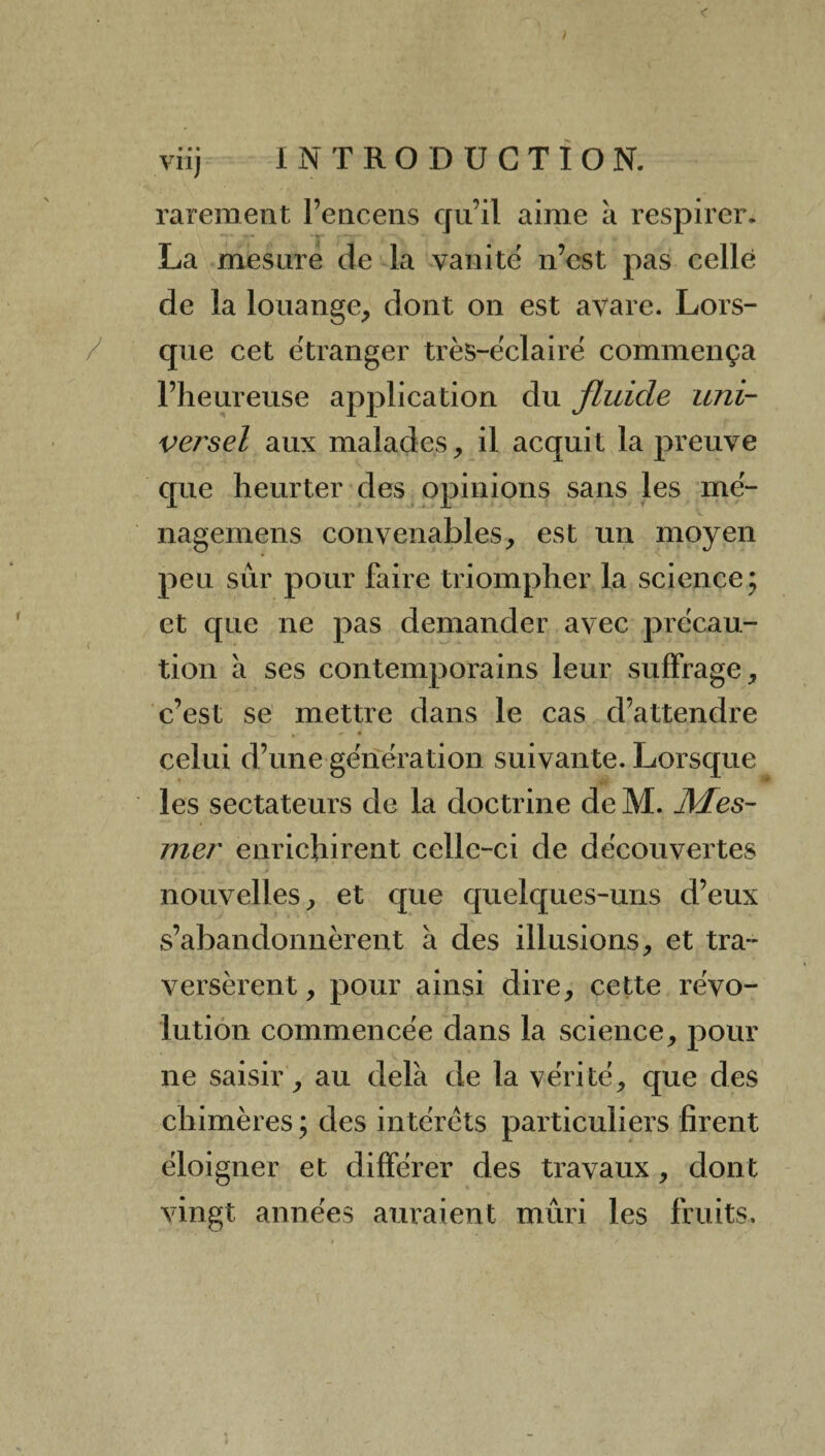 • « • rarement l’encens qu’il aime a respirer. La mesure de la vanité n’est pas celle de la louange, dont on est avare. Lors¬ que cet étranger très-éclairé commença l’heureuse application du fluide uni¬ versel aux malades, il acquit la preuve que heurter des opinions sans les mé- nagemens convenables, est un moyen peu sur pour faire triompher la science; et que ne pas demander avec précau¬ tion à ses contemporains leur suffrage, c’est se mettre dans le cas d’attendre celui d’une génération suivante. Lorsque les sectateurs de la doctrine de M. Mes¬ mer enrichirent celle-ci de découvertes nouvelles, et que quelques-uns d’eux s’abandonnèrent à des illusions, et tra¬ versèrent, pour ainsi dire, cette révo¬ lution commencée dans la science, pour ne saisir, au delà de la vérité, que des chimères ; des intérêts particuliers firent éloigner et différer des travaux, dont vingt années auraient mûri les fruits.