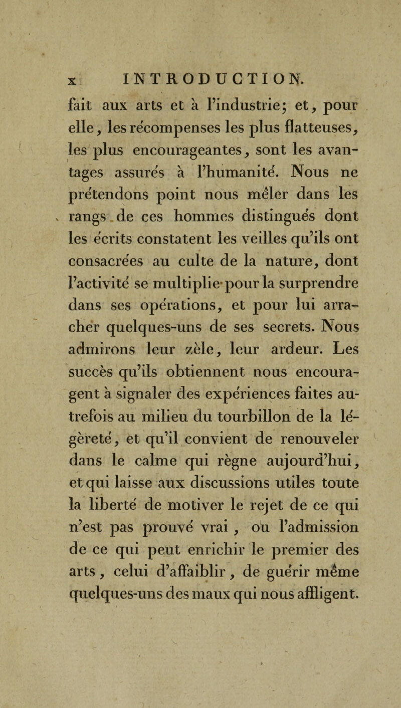 fait aux arts et à l’industrie; et, pour elle, les récompenses les plus flatteuses, les plus encourageantes, sont les avan¬ tages assurés à l’humanité. Nous ne prétendons point nous mêler dans les v rangs de ces hommes distingués dont les écrits constatent les veilles qu’ils ont consacrées au culte de la nature, dont l’activité se multiplie pour la surprendre dans ses opérations, et pour lui arra¬ cher quelques-uns de ses secrets. Nous admirons leur zèle, leur ardeur. Les succès qu’ils obtiennent nous encoura¬ gent à signaler des expériences faites au¬ trefois au milieu du tourbillon de la lé¬ gèreté, et qu’il convient de renouveler dans le calme qui règne aujourd’hui, et qui laisse aux discussions utiles toute la liberté de motiver le rejet de ce qui n’est pas prouvé vrai , ou l’admission de ce qui peut enrichir le premier des arts , celui d’affaiblir, de guérir même quelques-uns des maux qui nous affligent.