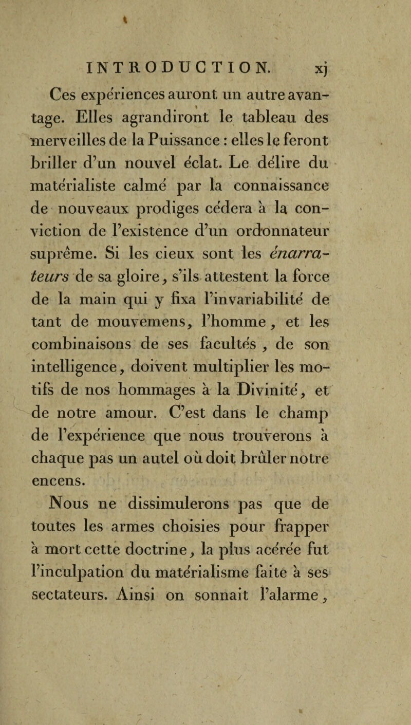 I INTRODUCTION. xj Ces expériences auront un autre avan- tage. Elles agrandiront le tableau des merveilles de la Puissance : elles le feront briller d’un nouvel éclat. Le délire du matérialiste calmé par la connaissance de nouveaux prodiges cédera à la con¬ viction de l’existence d’un ordonnateur suprême. Si les cieux sont les ènarra- leurs de sa gloire, s’ils attestent la force de la main qui y fixa l’invariabilité de tant de mouvemens, l’homme, et les combinaisons de ses facultés , de son intelligence, doivent multiplier les mo¬ tifs de nos hommages à la Divinité, et de notre amour. C’est dans le champ de l’expérience que nous trouverons à chaque pas un autel où doit brûler notre encens. Nous ne dissimulerons pas que de toutes les armes choisies pour frapper à mort cette doctrine, la plus acérée fut l’inculpation du matérialisme faite à ses sectateurs. Ainsi on sonnait l’alarme,