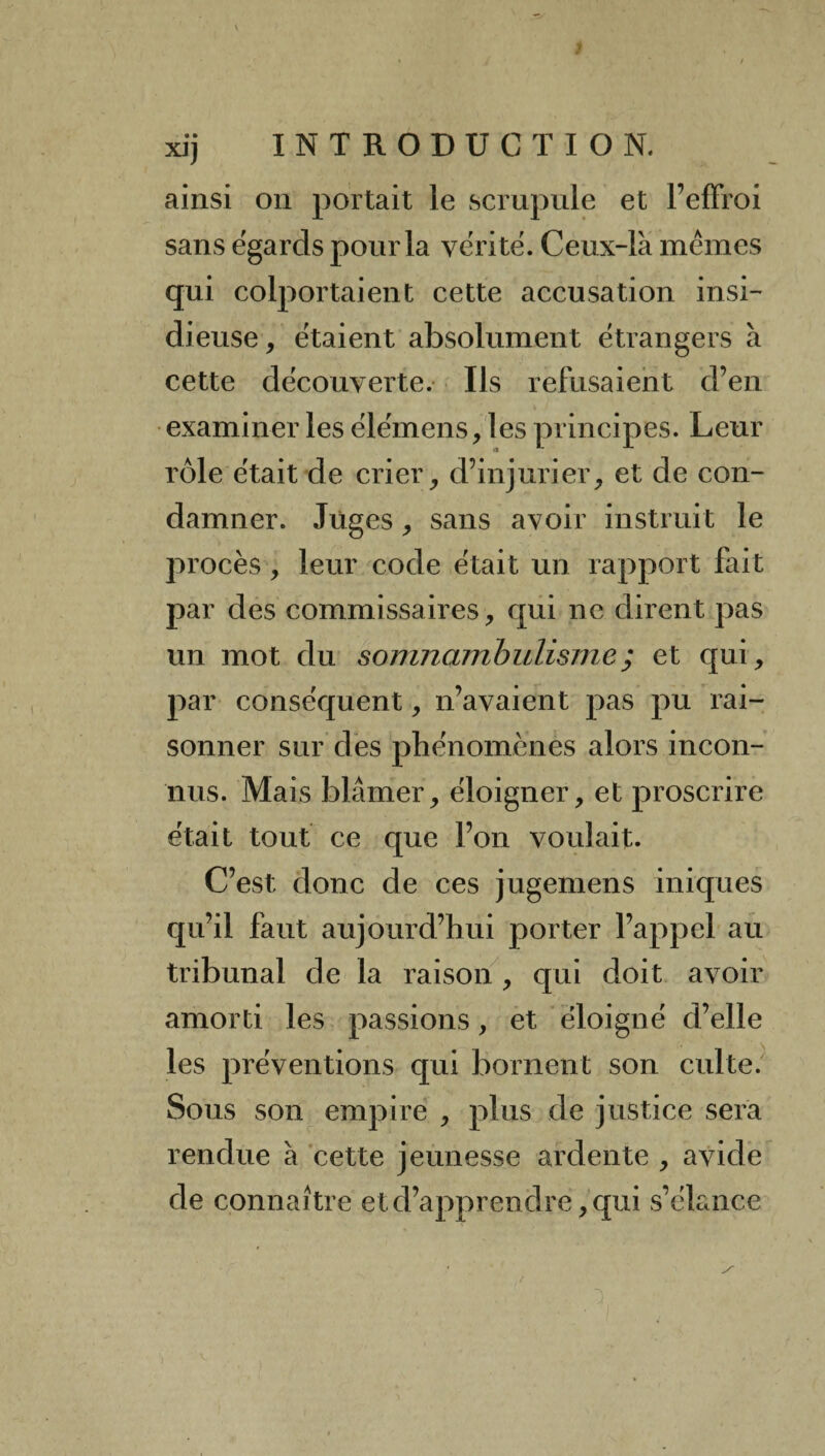 • • XJ) ainsi on portait le scrupule et l’effroi sans égards pour la vérité. Ceux-là mêmes qui colportaient cette accusation insi¬ dieuse , étaient absolument étrangers à cette découverte. Ils refusaient d’en examiner les élémens, les principes. Leur rôle était de crier, d’injurier, et de con¬ damner. Juges, sans avoir instruit le procès, leur code était un rapport fait par des commissaires, qui ne dirent pas un mot du somnambulisme; et qui, par conséquent, n’avaient pas pu rai¬ sonner sur des phénomènes alors incon¬ nus. Mais blâmer, éloigner, et proscrire était tout ce que l’on voulait. C’est donc de ces jugemens iniques qu’il faut aujourd’hui porter l’appel au tribunal de la raison , qui doit avoir amorti les passions, et éloigné d’elle les préventions qui bornent son culte. Sous son empire , plus de justice sera rendue à cette jeunesse ardente , avide de connaître et d’apprendre, qui s’élance