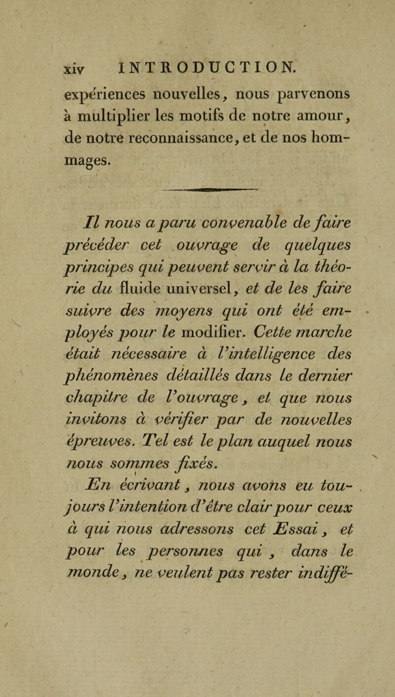 expériences nouvelles, nous parvenons à multiplier les motifs de notre amour, de notre reconnaissance, et de nos hom¬ mages. i v Il nous a paru convenable de faire procéder cet ouvrage de quelques principes qui peuvent servir à la théo¬ rie du fluide universel, et de les faire suivre des moyens qui ont été em¬ ployés pour le modifier. Cette marche était nécessaire à V intelligence des phénomènes détaillés dans le dernier chapitre de Vouvrage, et que nous invitons à vérifier par de nouvelles épreuves. Tel est le plan auquel nous nous sommes fixés. En écrivant, nous avons eu tou- , jours Vintention dyêtre clair pour ceux à qui nous adressons cet Essai, et pour les personnes qui , dans le monde, ne veulent pas rester indiffè-