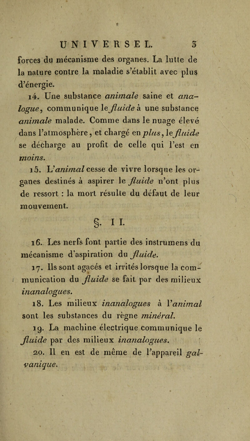 * UNIVERSEL. 5 Forces du mécanisme des organes. La lutte de la nature contre la maladie s’établit avec plus d’énergie. 14. Une substance animale saine et ana¬ logue, communique le fluide à une substance animale malade. Comme dans le nuage élevé dans l’atmosphère, et chargé en plus, le fluide se décharge au profit de celle qui l’est en moins. 15. \J animal cesse de vivre lorsque les or¬ ganes destinés à aspirer le fluide n’ont plus de ressort : la mort résulte du défaut de leur mouvement. §• I I. 16. Les nerfs font partie des instrumens du mécanisme d’aspiration du fluide. 17. Ils sont agacés et irrités lorsque la com¬ munication du fluide se fait par des milieux inanalogues. 18. Les milieux inanalogues à Y animal sont les substances du règne minéral. 19. La machine électrique communique le fluide par des milieux inanalogues. 2.0. Il en est de même de l’appareil gal¬ vanique. /