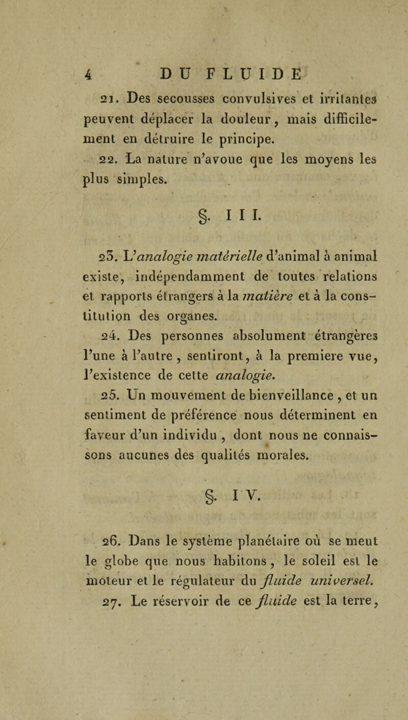 21. Des secousses convulsives et irritantes peuvent déplacer la douleur , mais difficile¬ ment en détruire le principe. 22. La nature n’avoue que les moyens les plus simples. §. ni. * 4 20. Y?analogie matérielle d’animal à animal existe, indépendamment de toutes relations et rapports étrangers à la matière et à la cons¬ titution des organes. 24. Des personnes absolument étrangères l’une à l’autre , sentiront, à la première vue, l’existence de cette analogie. 25. Un mouvement de bienveillance , et un sentiment de préférence nous déterminent en faveur d’un individu , dont nous ne connais¬ sons aucunes des qualités morales. §. I Y. 26. Dans le système planétaire où se meut le globe que nous habitons , le soleil est le moteur et le régulateur du fluide universel. 27. Le réservoir de ce fluide est la terre,