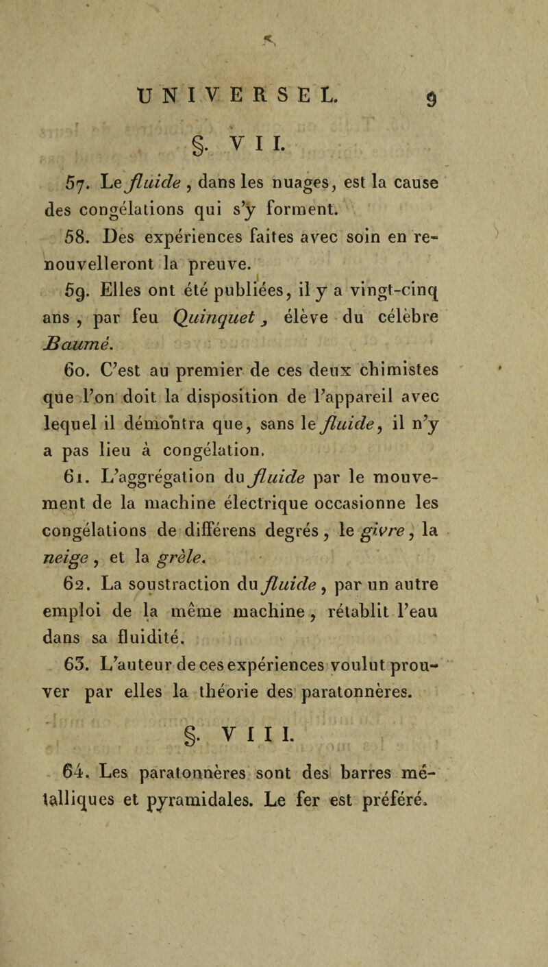 §. VIL 67. Le fluide , dans les nuages, est la cause des congélations qui s’y forment. 58. Des expériences faites avec soin en re¬ nouvelleront la preuve. 5g. Elles ont été publiées, il y a vingt-cinq ans , par feu Quinquet élève du célèbre Baume. 60. C’est au premier de ces deux chimistes que l’on doit la disposition de l’appareil avec lequel il démontra que, sans le fluide, il n’y a pas lieu à congélation. 61. L’aggrégation du fluide par le mouve¬ ment de la machine électrique occasionne les congélations de différens degrés, le givre, la neige , et la grêle. 62. La soustraction du fluide, par un autre emploi de la même machine , rétablit l’eau dans sa fluidité. 63. L’auteur de ces expériences voulut prou¬ ver par elles la théorie des paratonnères. 64. Les paratonnères sont des barres mé¬ talliques et pyramidales. Le fer est préféré.