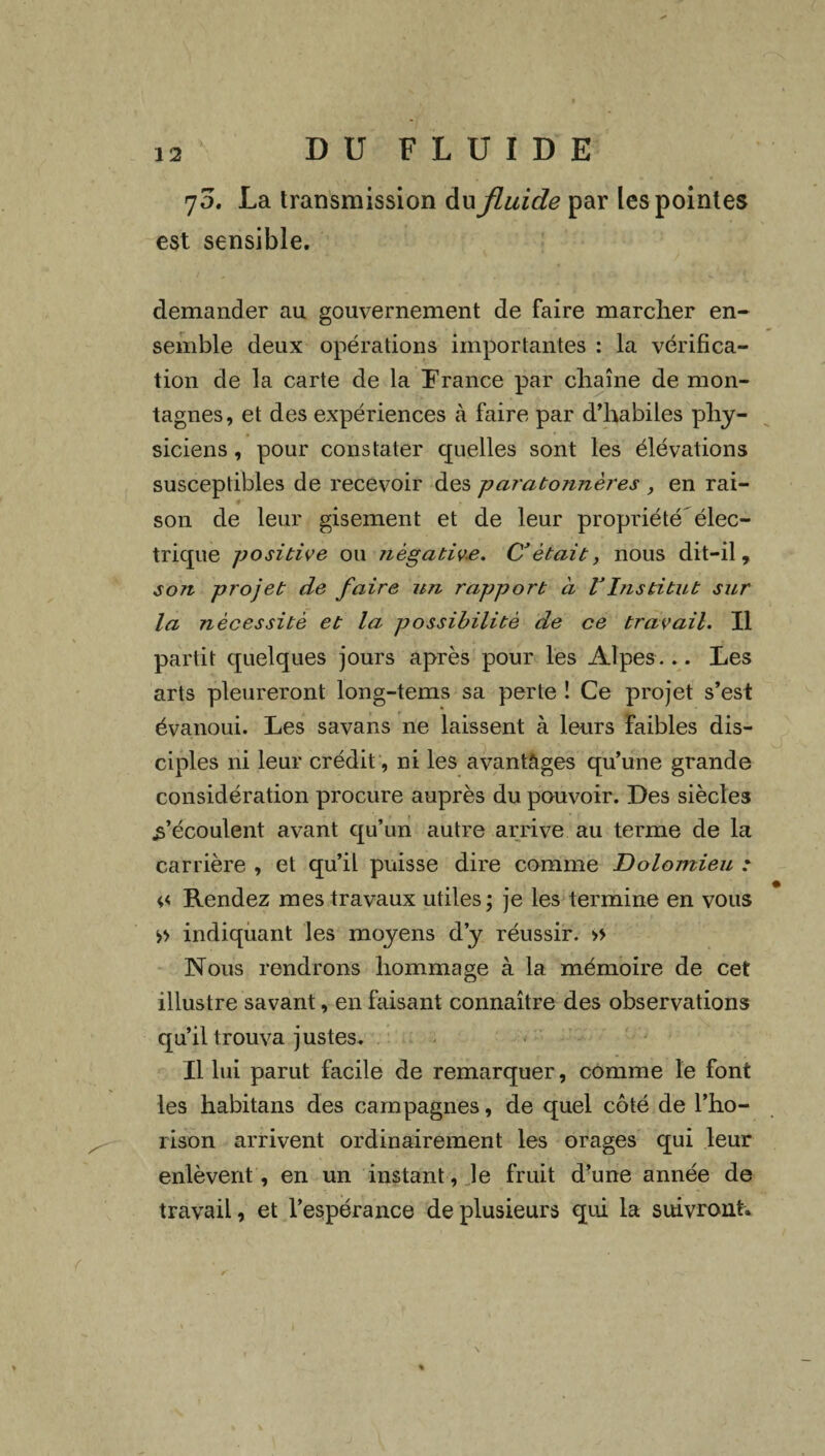 70. La transmission du fluide par les pointes est sensible. demander au gouvernement de faire marcher en¬ semble deux opérations importantes : la vérifica¬ tion de la carte de la France par chaîne de mon¬ tagnes, et des expériences à faire par d’habiles phy¬ siciens , pour constater quelles sont les élévations susceptibles de recevoir des paratonnères , en rai¬ son de leur gisement et de leur propriété élec¬ trique positive ou négative. C’était, nous dit-il, son projet de faire un rapport à VInstitut sur la nécessité et la possibilité de ce travail. Il partit quelques jours après pour les Alpes ... Les arts pleureront long-tems sa perte ! Ce projet s’est évanoui. Les savans ne laissent à leurs faibles dis¬ ciples ni leur crédit, ni les avantages qu’une grande considération procure auprès du pouvoir. Les siècles .s’écoulent avant qu’un autre arrive au terme de la carrière , et qu’il puisse dire comme Dolomieu * Rendez mes travaux utiles ; je les termine en vous » indiquant les moyens d’y réussir. » Nous rendrons hommage à la mémoire de cet illustre savant, en faisant connaître des observations qu’il trouva justes. Il lui parut facile de remarquer, comme le font les habitans des campagnes, de quel côté de l’ho- rison arrivent ordinairement les orages qui leur enlèvent, en un instant, le fruit d’une année de travail, et l’espérance de plusieurs qui la suivront.