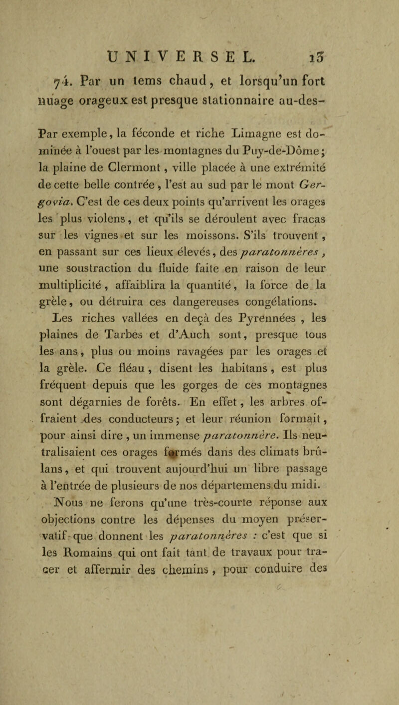 yi. Par un tems chaud, et lorsqu’un fort nuage orageux est presque stationnaire au-des- Par exemple, la féconde et riche Limagne est do¬ minée à l’ouest par les montagnes du Puy-de-Dôme; la plaine de Clermont, ville placée à une extrémité de cette belle contrée , l’est au sud par le mont Ger- govia. C’est de ces deux points qu’arrivent les orages les plus violens, et qu’ils se déroulent avec fracas sur les vignes et sur les moissons. S’ils trouvent, en passant sur ces lieux élevés, des paratonnères, une soustraction du fluide faite en raison de leur multiplicité, affaiblira la quantité, la force de la. grêle, ou détruira ces dangereuses congélations. Les riches vallées en deçà des Pyrennées , les plaines de Tarbes et d’Auch sont, presque tous les ans, plus ou moins ravagées par les orages et la grêle. Ce fléau , disent les liabilans , est plus fréquent depuis que les gorges de ces montagnes sont dégarnies de forêts. En effet, les arbres of¬ fraient des conducteurs ; et leur réunion formait, pour ainsi dire , un immense paratonnère. Iis neu¬ tralisaient ces orages fermés dans des climats bru- lans, et qui trouvent aujourd’hui un libre passage à l’entrée de plusieurs de nos départemens du midi. Nous ne ferons qu’une très-courte réponse aux objections contre les dépenses du moyen préser¬ vatif que donnent les paratonnères : c’est que si les Romains qui ont fait tant de travaux pour tra¬ cer et affermir des chemins , pour conduire des 1 /