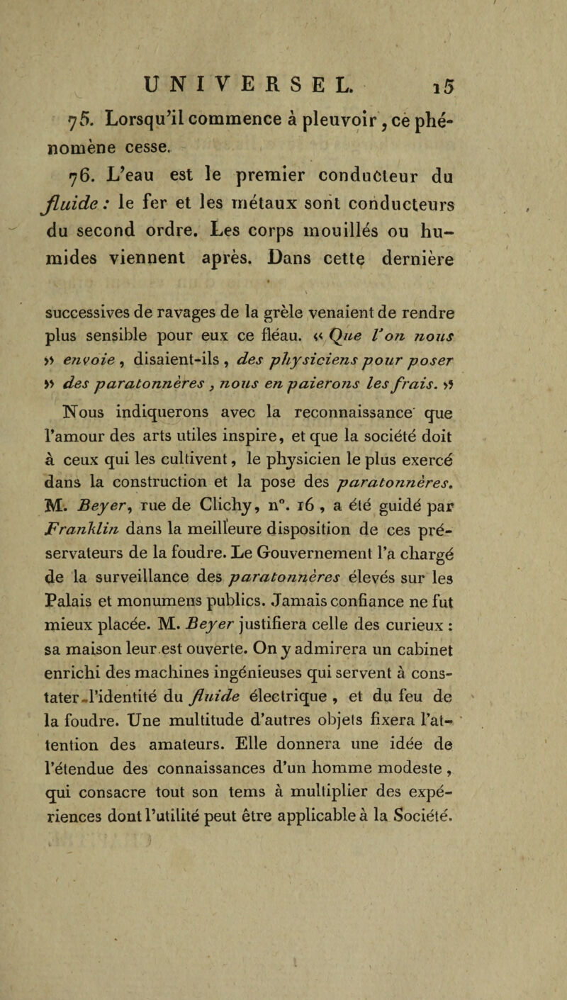 75. Lorsqu’il commence à pleuvoir, ce phé¬ nomène cesse, 76. L’eau est le premier conducteur du fluide: le fer et les métaux sont conducteurs du second ordre. Les corps mouillés ou hu¬ mides viennent après. Dans cette dernière V successives de ravages de la grêle venaient de rendre plus sensible pour eux ce fléau. « Que lJo?i nous >> e?ivoie , disaient-ils, des physiciens pour poser » des paratonnères , nous en paierons les frais. >5 Nous indiquerons avec la reconnaissance que Tamour des arts utiles inspire, et que la société doit à ceux qui les cultivent, le physicien le plus exercé dans la construction et la pose des paratonnères. M. Beyer, rue de Clichy, n°. 16 , a été guidé par Franklin dans la meilleure disposition de ces pré¬ servateurs de la foudre. Le Gouvernement l’a chargé de la surveillance des parato7inères élevés sur les Palais et monumens publics. Jamais confiance ne fut mieux placée. M. Beyer justifiera celle des curieux : sa maison leur.est ouverte. On y admirera un cabinet enrichi des machines ingénieuses qui servent à cons¬ tater ^l’identité du fluide électrique , et du feu de la foudre. Une multitude d’autres objets fixera l’at¬ tention des amateurs. Elle donnera une idée de l’étendue des connaissances d’un homme modeste , qui consacre tout son tems à multiplier des expé¬ riences dont l’utilité peut être applicable à la Société.