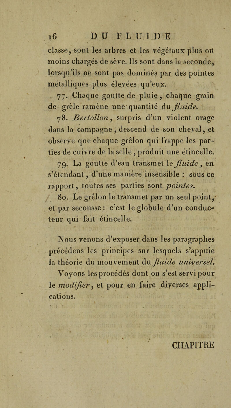 classe, sont les arbres et les végétaux plus oü moins chargés de sève. Ils sont dans la seconde, lorsqu’ils ne sont pas dominés par des pointes métalliques plus élevées qu’eux. 77. Chaque goutte de pluie, chaque grain de grêle ramène une'quantité du flaicle, 78. Bertollon, surpris d’un violent orage dans la campagne , descend de son cheval, et observe que chaque grêlon qui frappe les par¬ ties de cuivre de la selle, produit une étincelle* 79. La goutte d’eau transmet 1 z fluide 3 en s’étendant , d’une manière insensible : sous ce rapport, toutes ses parties sont pointes, 80. Le grêlon le transmet par un seul point, et par secousse : c’est le globule d’un conduc¬ teur qui fait étincelle. f' , Nous venons d’exposer dans les paragraphes précédens les principes sur lesquels s’appuie la théorie du mouvement du fluide universel. Voyons les procédés dont on s’est servi pour le modifier, et pour en faire diverses appli¬ cations. CHAPITRE