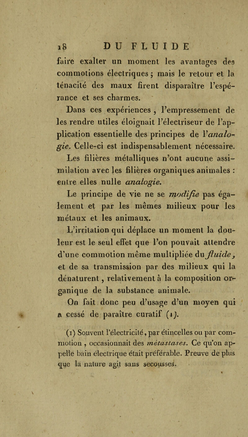 faire exalter un moment les avantages des commotions électriques ; mais le retour et la ténacité des maux firent disparaître l’espé¬ rance et ses charmes. Dans ces expériences ? l’empressement de les rendre utiles éloignait l’électriseur de l’ap¬ plication essentielle des principes de Y analo¬ gie. Celle-ci est indispensablement nécessaire. Les filières métalliques n’ont aucune assi¬ milation avec les filières organiques animales : entre elles nulle analogie. Le principe de vie ne se modifie pas éga¬ lement et par les mêmes milieux pour les métaux et les animaux. L’irritation qui déplace un moment la dou¬ leur est le seul effet que l’on pouvait attendre d’une commotion même multipliée du fluide, et de sa transmission par des milieux qui la dénaturent, relativement à la composition or¬ ganique de la substance animale. On fait donc peu d’usage d’un moyen qui a cessé de paraître curatif (ij. (i) Souvent l’électricité, par étincelles ou par com¬ motion , occasionnait des métastases. Ce qu’on ap¬ pelle bain électrique était préférable. Preuve de plus que la nature agit sans secousses. V