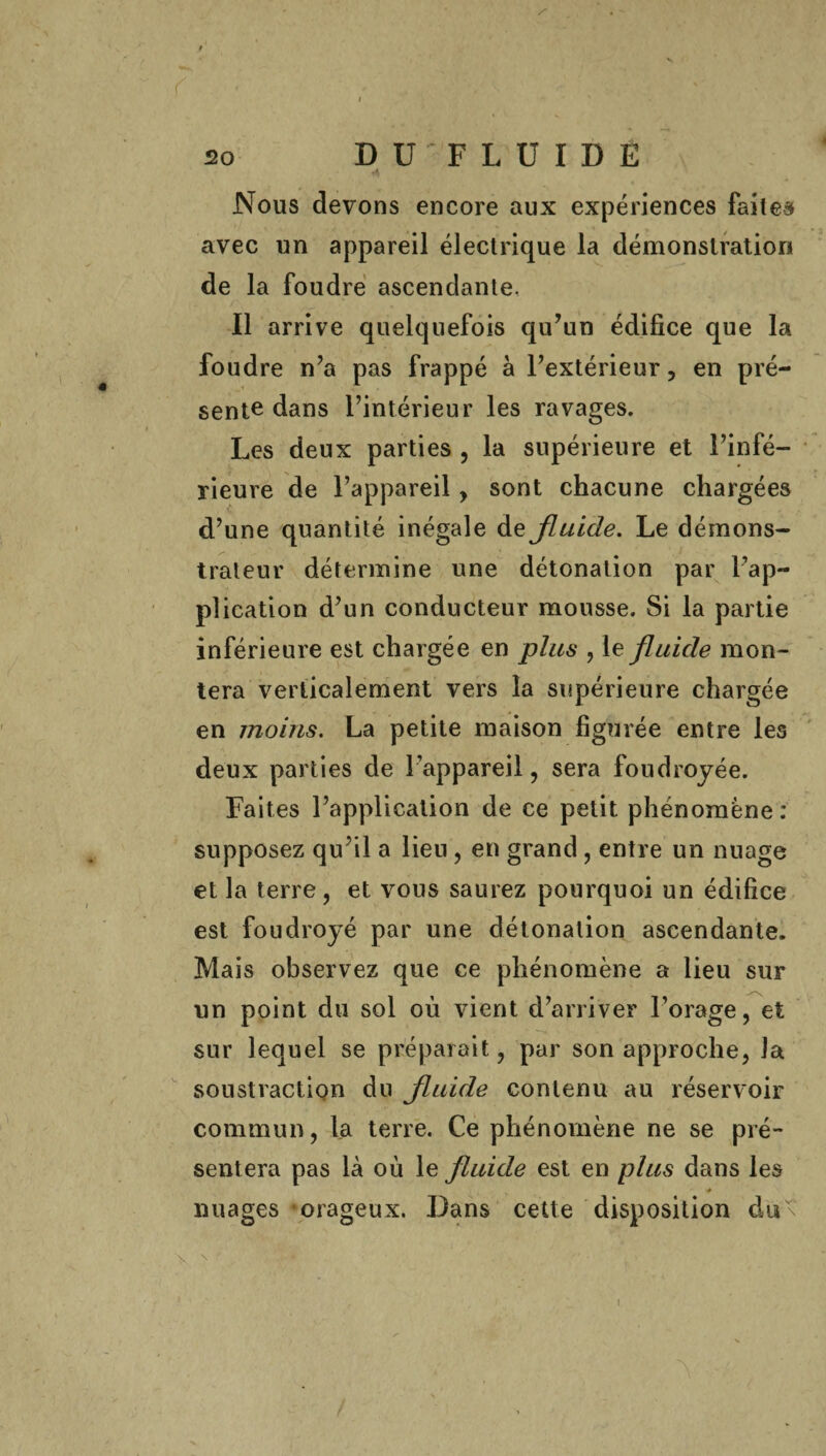 Nous devons encore aux expériences faites avec un appareil électrique la démonstration de la foudre ascendante. Il arrive quelquefois qu’un édifice que la foudre n’a pas frappé à l’extérieur, en pré¬ sente dans l’intérieur les ravages. Les deux parties , la supérieure et l’infé¬ rieure de l’appareil, sont chacune chargées d’une quantité inégale de Jluide. Le démons¬ trateur détermine une détonation par l’ap¬ plication d’un conducteur mousse. Si la partie inférieure est chargée en plus , le fluide mon¬ tera verticalement vers la supérieure chargée en moins. La petite maison figurée entre les deux parties de l’appareil, sera foudroyée. Faites l’application de ce petit phénomène: supposez qu’il a lien , en grand , entre un nuage et la terre, et vous saurez pourquoi un édifice est foudroyé par une détonation ascendante. Mais observez que ce phénomène a lieu sur un point du sol où vient d’arriver l’orage, et sur lequel se préparait, par son approche, la soustraction du Jluide contenu au réservoir commun, la terre. Ce phénomène ne se pré¬ sentera pas là où le jluide est en plus dans les * nuages orageux. Dans cette disposition dut