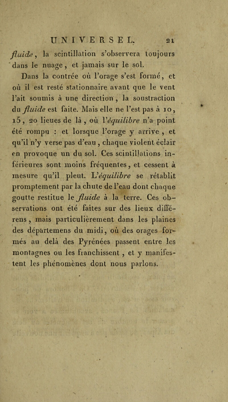 4 * l , */ J fluide, la scintillation s’observera toujours dans le nuage , et jamais sur le sol. Dans la contrée où l’orage s’est formé, et où il est resté stationnaire avant que le vent l’ait soumis à une direction , la soustraction du fluide est faite. Mais elle ne l’est pas à io, i5, 20 lieues de là , où Véquilibre n’a point été rompu : et lorsque l’orage y arrive , et qu’il n’y verse pas d’eau , chaque violent éclair en provoque un du sol. Ces scintillations in¬ férieures sont moins fréquentes, et cessent à mesure qu’il pleut. L ''équilibre se rétablit promptement par la chute de l’eau dont chaque goutte restitue le fluide à la terre. Ces ob¬ servations ont été faites sur des lieux dilfé- rens , mais particulièrement dans les plaines des dépàrtemens du midi, où des orages for¬ més au delà des Pyrénées passent entre les montagnes ou les franchissent , et y manifes¬ tent les phénomènes dont nous parlons. N