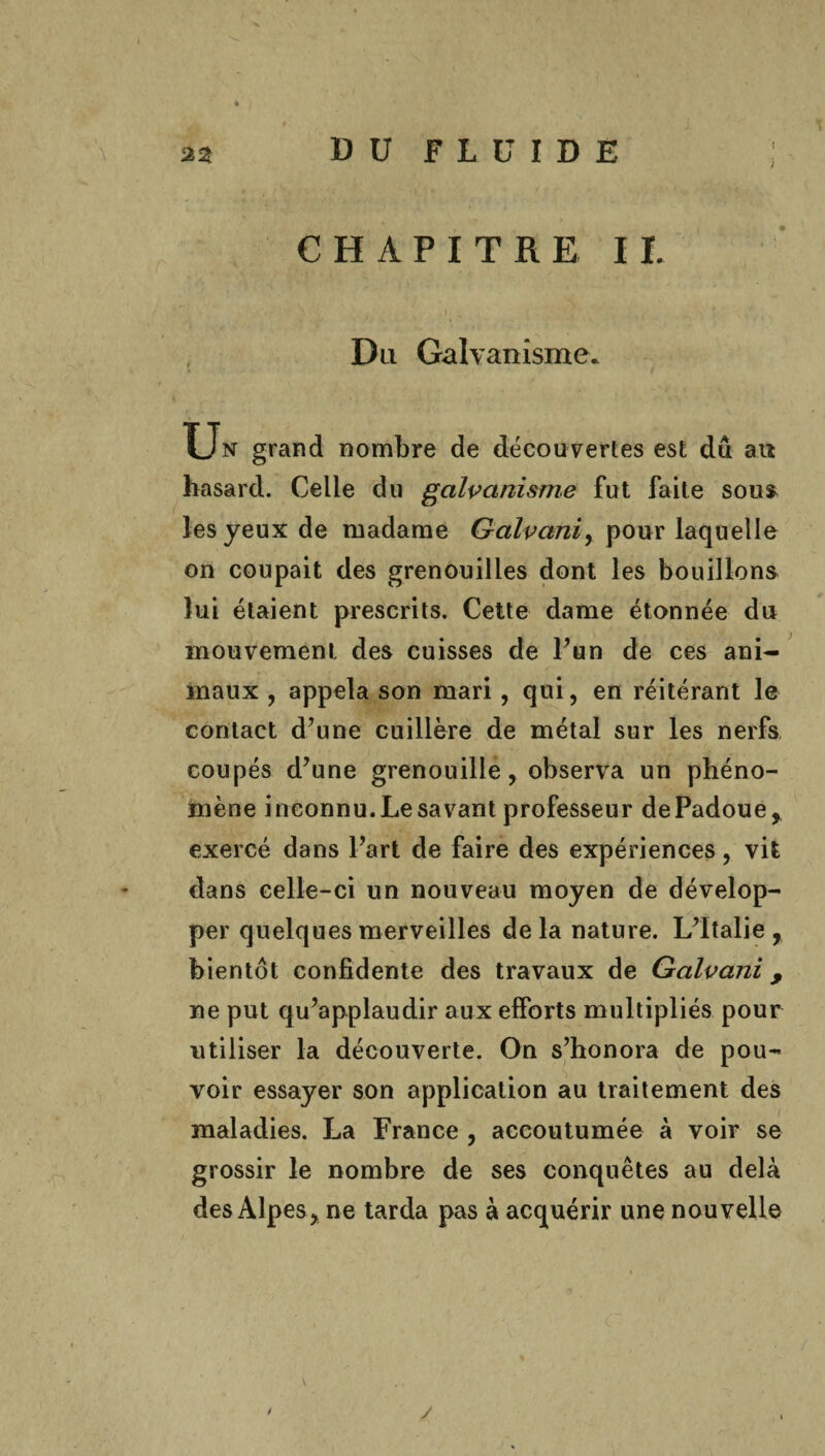 x } CHAPITRE II. Du Galvanisme. Un grand nombre de découvertes est du ait hasard. Celle du galvanisme fut faite sou* les yeux de madame Galvani, pour laquelle on coupait des grenouilles dont les bouillons lui étaient prescrits. Cette dame étonnée du mouvement des cuisses de l’un de ces ani¬ maux , appela son mari , qui, en réitérant le contact d’une cuillère de métal sur les nerfs coupés d’une grenouille, observa un phéno¬ mène inconnu. Le savant professeur dePadoue* exercé dans l’art de faire des expériences, vit dans celle-ci un nouveau moyen de dévelop¬ per quelques merveilles delà nature. L’Italie, bientôt confidente des travaux de Galvani, ne put qu’applaudir aux efforts multipliés pour utiliser la découverte. On s’honora de pou¬ voir essayer son application au traitement des maladies. La France , accoutumée à voir se grossir le nombre de ses conquêtes au delà des Alpes, ne tarda pas à acquérir une nouvelle y