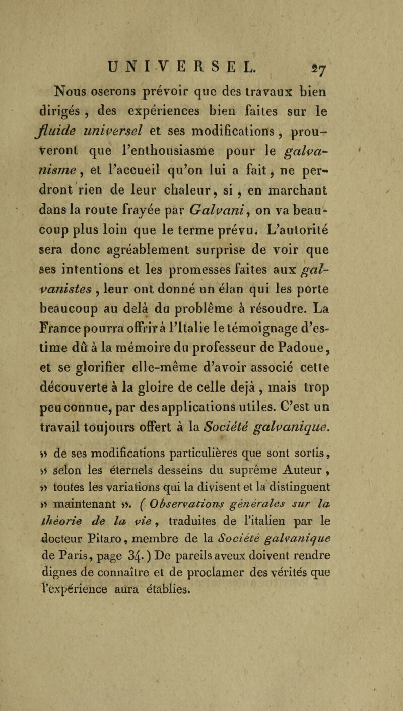 Nous oserons prévoir que des travaux bien dirigés , des expériences bien faites sur le jluide universel et ses modifications , prou¬ veront que l’enthousiasme pour le galva¬ nisme , et l’accueil qu’on lui a fait, ne per¬ dront rien de leur chaleur, si , en marchant dans la route frayée par Galvani, on va beau¬ coup plus loin que le terme prévu. L’autorité sera donc agréablement surprise de voir que ses intentions et les promesses faites aux gcd- vanistes , leur ont donné un élan qui les porte beaucoup au delà du problème à résoudre. La France pourra offrira l’Italie le témoignage d’es¬ time dû à la mémoire du professeur de Padoue, et se glorifier elle-même d’avoir associé cette découverte à la gloire de celle déjà , mais trop peu connue, par des applications utiles. C’est, un travail toujours offert à la Société galvanique. » de ses modifications particulières que sont sortis, » selon les éternels desseins du suprême Auteur , » toutes les variations qui la divisent et la distinguent » maintenant ». ( Observations générales sur la théorie de la vie, traduites de l’italien par le docteur Pitaro, membre de la Société galvanique de Paris, page 34- ) De pareils aveux doivent rendre dignes de connaître et de proclamer des vérités que l’expérience aura établies.