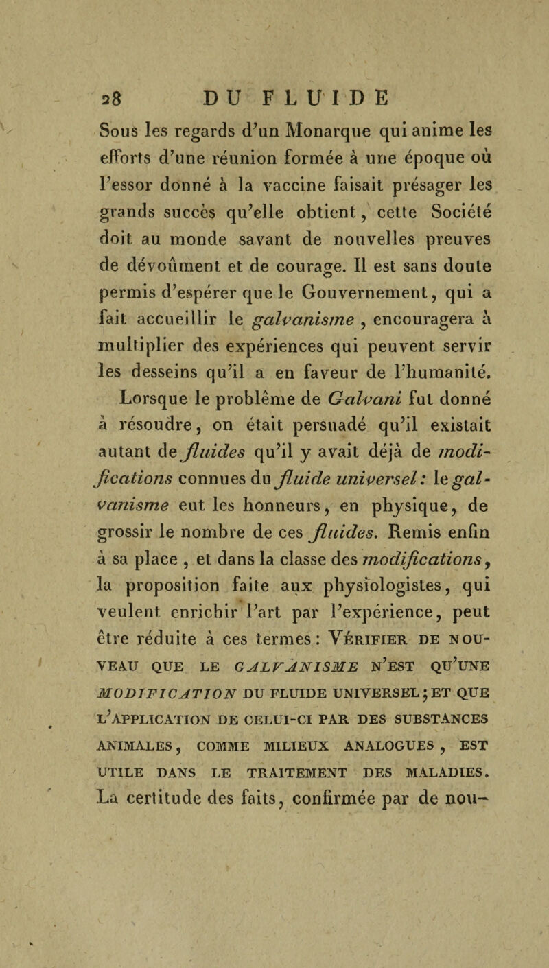 Sous les regards d’un Monarque qui anime les efforts d’une réunion formée à une époque où l’essor donné à la vaccine faisait présager les grands succès qu’elle obtient, cette Société doit au monde savant de nouvelles preuves de dévoument et de courage. Il est sans doute permis d’espérer que le Gouvernement, qui a fait accueillir le galvanisme , encouragera à multiplier des expériences qui peuvent servir les desseins qu’il a en faveur de l’humanité. Lorsque le problème de Galvani fut donné à résoudre, on était persuadé qu’il existait autant de fluides qu’il y avait déjà de modi¬ fications connues du fluide universel : gal¬ vanisme eut les honneurs, en physique, de grossir le nombre de ces fluides. Remis enfin à sa place , et dans la classe des modifications, la proposition faite aux physiologistes, qui veulent enrichir l’art par l’expérience, peut être réduite à ces termes: Vérifier de nou¬ veau QUE LE GALVANISME n’eST QU’UNE MODIFICATION DU FLUIDE UNIVERSEL j ET QUE l’application DE CELUI-CI PAR DES SUBSTANCES ANIMALES, COMME MILIEUX ANALOGUES , EST UTILE DANS LE TRAITEMENT DES MALADIES. La certitude des faits, confirmée par de nou-