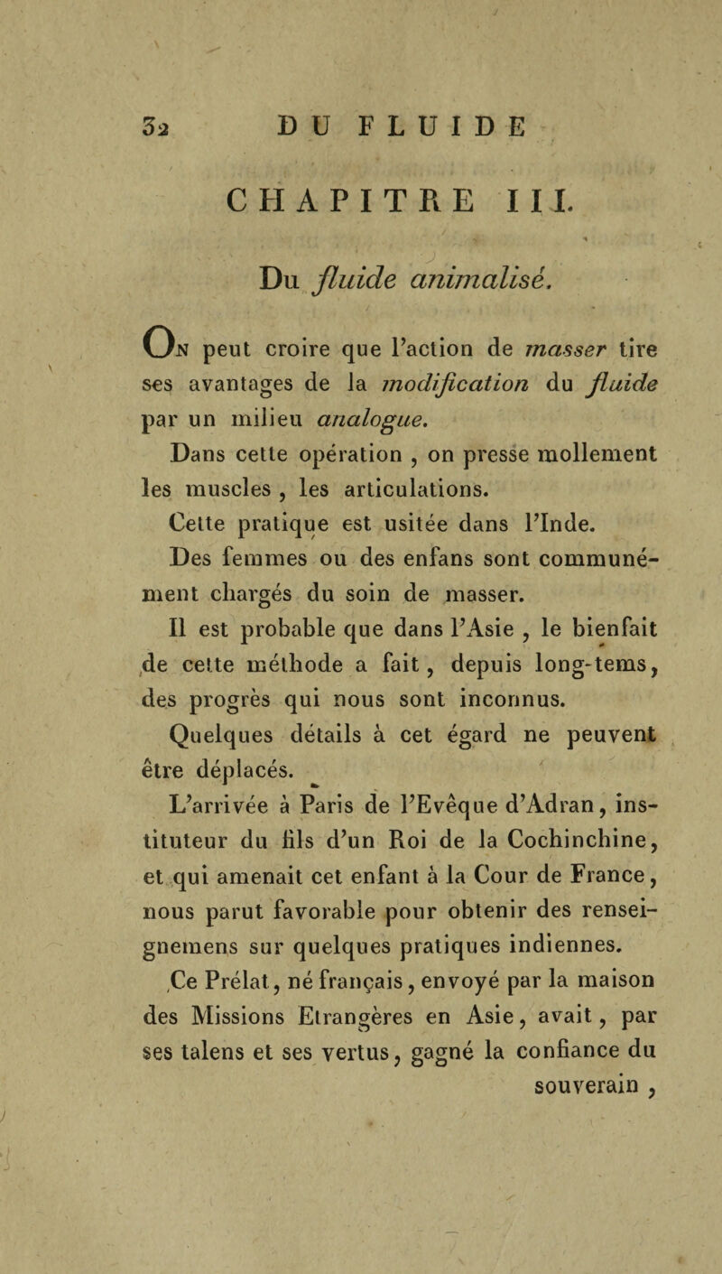 y 3a DU FLUIDE CHAPITRE III. / - ■ » Du fluide animalisé, On peut croire que Faction de masser tire scs avantages de la modification du fluide par un milieu analogue. Dans cette opération , on presse mollement les muscles , les articulations. Cette pratique est usitée dans FInde. Des femmes ou des enfans sont communé¬ ment chargés du soin de masser. Il est probable que dans FAsie , le bienfait de cette méthode a fait, depuis long-tems, des progrès qui nous sont inconnus. Quelques détails à cet égard ne peuvent être déplacés. L’arrivée à Paris de FEvêque d’Adran, ins¬ tituteur du hls d’un Roi de la Cochinchine, et qui amenait cet enfant à la Cour de France, nous parut favorable pour obtenir des rensei- gnemens sur quelques pratiques indiennes. (Ce Prélat , né français, envoyé par la maison des Missions Etrangères en Asie, avait, par ses talens et ses vertus, gagné la confiance du souverain ,