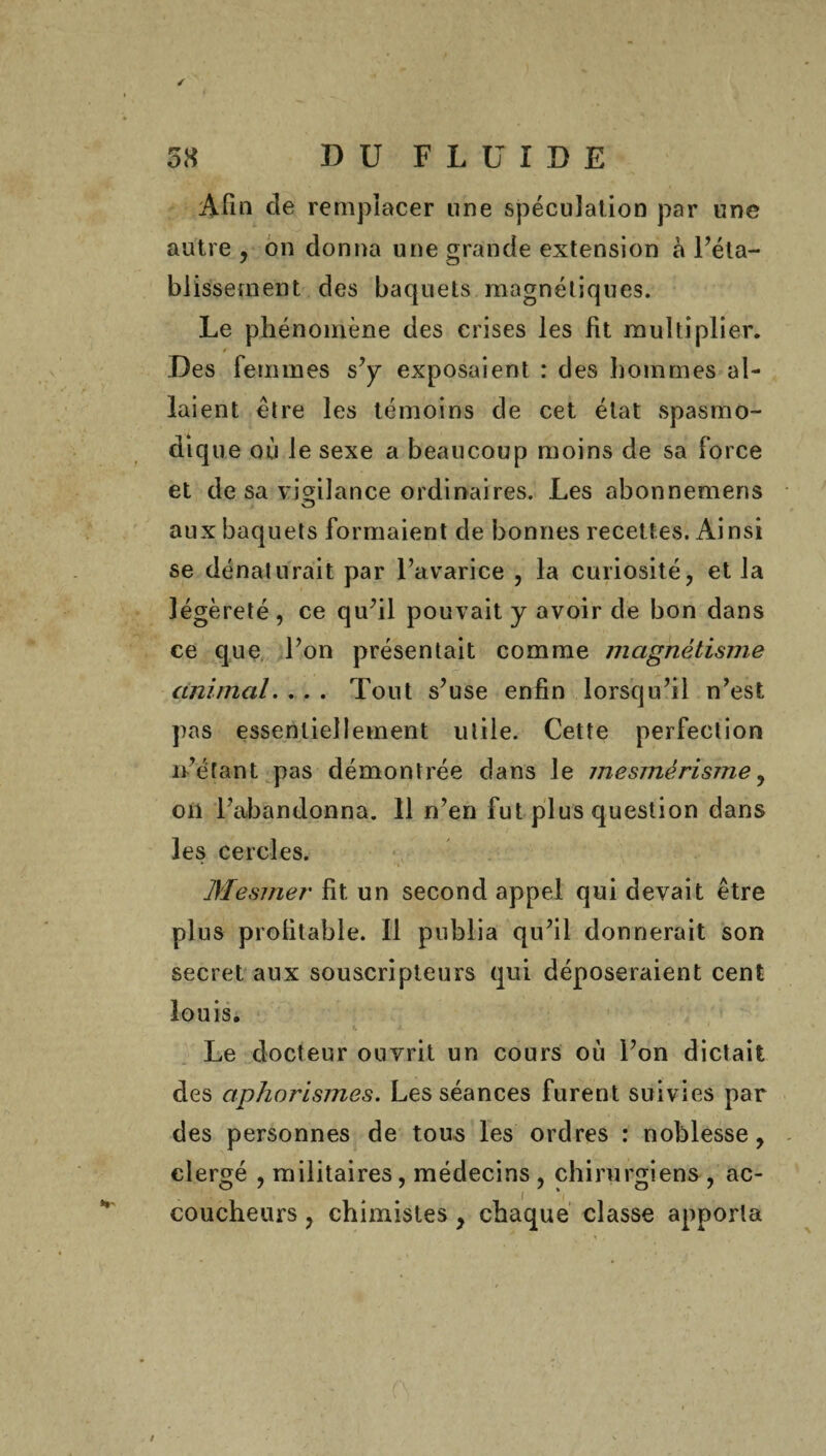 ✓ 58 DU FLUIDE Afin de remplacer une spéculation par une autre , on donna une grande extension à l’éta¬ blissement des baquets magnétiques. Le phénomène des crises les fit multiplier. 4 Des Femmes s’y exposaient : des hommes al¬ laient être les témoins de cet état spasmo¬ dique où le sexe a beaucoup moins de sa Force et de sa vigilance ordinaires. Les abonnemens aux baquets Formaient de bonnes recettes. Ainsi se dénaturait par l’avarice , la curiosité, et la légèreté , ce qu’il pouvait y avoir de bon dans ce que l’on présentait comme magnétisme animal. ... Tout s’use enfin lorsqu’il n’est pas essentiellement utile. Cette perFection n’étant pas démontrée dans le mesmérisme, on l’abandonna. 11 n’en Fut plus question dans les cercles. Mesmer fit un second appel qui devait être plus profitable. Il publia qu’il donnerait son secret aux souscripteurs qui déposeraient cent louis. Le docteur ouvrit un cours où l’on dictait des aphorismes. Les séances Furent suivies par des personnes de tous les ordres : noblesse, clergé , militaires, médecins , chirurgiens, ac¬ coucheurs , chimistes, chaque classe apporta