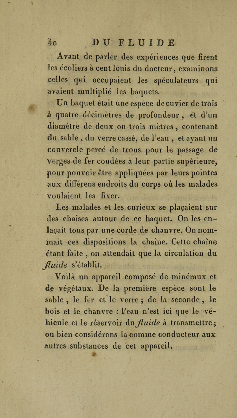 \ 4o D U’ F L U i D É Avant de parler des expériences que firent les écoliers à cent louis du docteur, examinons celles qui occupaient les spéculateurs qui avaient multiplié les baquets. Un baquet était une espèce decnvier de trois à quatre décimètres de profondeur , et d’un diamètre de deux ou trois mètres, contenant du sable , du verre cassé, de l’eau , et ayant un couvercle percé de trous pour le passage de verges de fer coudées à leur partie supérieure, pour pouvoir être appliquées par leurs pointes aux différens endroits du corps où les malades voulaient les fixer. Les malades et les curieux se plaçaient sur des chaises autour de ce baquet. On les en¬ laçait tous par une corde de chanvre. On nom¬ mait ces dispositions la chaîne. Cette chaîne étant faite , on attendait que la circulation du Jluide s’établit. Voilà un appareil composé de minéraux et cfe végétaux. De la première espèce sont le sable , le fer et le verre ; de la seconde, le bois et le chanvre : l’eau n’est ici que le vé¬ hicule et le réservoir du jluide à transmettre 5 ou bien considérons la comme conducteur aux autres substances de cet appareil. /