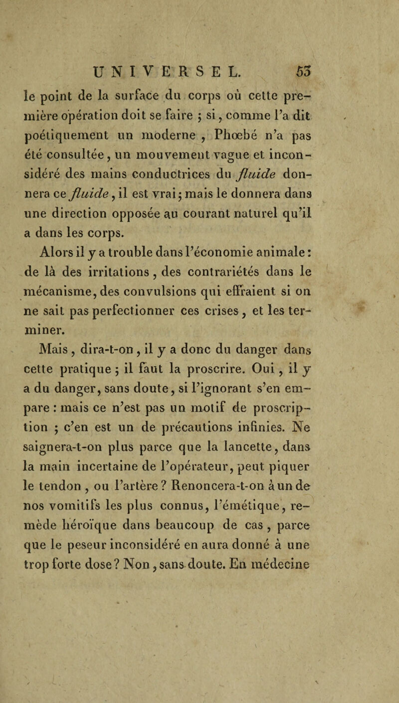 le point de la surface du corps où cette pre¬ mière opération doit se faire ; si, comme Fa dît poétiquement un moderne , Phoebé n’a pas été consultée, un mouvement vague et incon¬ sidéré des mains conductrices du fluide don¬ nera ce fluide, il est vrai 5 mais le donnera dans une direction opposée au courant naturel qu’il a dans les corps. Alors il y a trouble dans l’économie animale : de là des irritations, des contrariétés dans le mécanisme, des convulsions qui effraient si on ne sait pas perfectionner ces crises , et les ter¬ miner. Mais , dira-t-on, il y a donc du danger dans cette pratique ; il faut la proscrire. Oui, il y a du danger, sans doute, si l’ignorant s’en em¬ pare : mais ce n’est pas un motif de proscrip¬ tion ; c’en est un de précautions infinies. Ne saignera-t-on plus parce que la lancette, dans la main incertaine de l’opérateur, peut piquer le tendon , ou l’artère? Renoncera-t-on à un de nos vomitifs les plus connus, l’émétique, re¬ mède héroïque dans beaucoup de cas , parce que le peseur inconsidéré en aura donné à une trop forte dose? Non,sans doute. En médecine