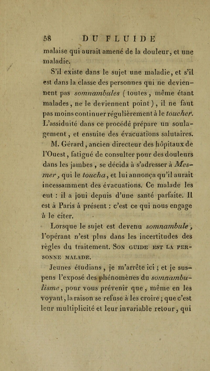 I / ' * ^ { > 58 DU FLUIDE malaise qui aurait amené de la douleur, et une maladie. S’il existe dans le sujet une maladie, et s’il est dans la classe des personnes qui ne devien¬ nent pas somnambules ( toutes , même étant malades, ne le deviennent point), il ne faut pas moins continuer régulièrement à le toucher. L’assiduité dans ce procédé prépare un soula¬ gement , et ensuite des évacuations salutaires. M. Gérard, ancien directeur des hôpitaux de l’Ouest, fatigué de consulter pour des douleurs dans les jambes , se décida à s’adresser à Mes¬ mer, qui le toucha, et lui annonça qu’il aurait incessamment des évacuations. Ce malade les eut : il a joui depuis d’une santé parfaite. Il est à Paris à présent : c’est ce qui nous engage à le citer. Lorsque le sujet est devenu somnambule > l’opérant n’est plus dans les incertitudes des règles du traitement. Son guide est la per¬ sonne MALADE. Jeunes étudians , je m’arrête ici ; et je sus-' pens l’exposé des phénomènes du somnambu¬ lisme, pour vous prévenir que , même en les voyant, la raison se refuse à les croire ; que c’est leur multiplicité et leur invariable retour, qui