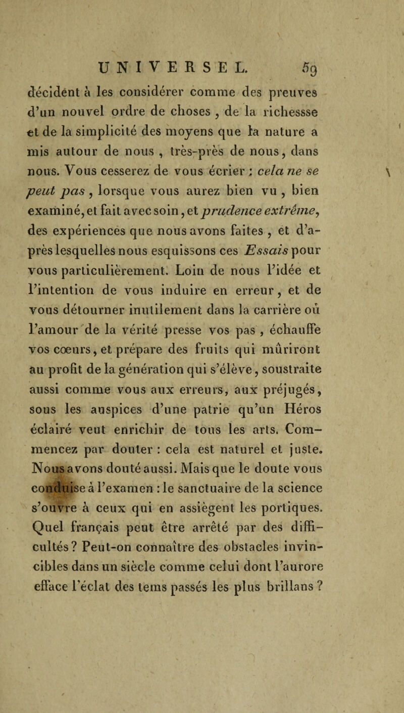 décident à les considérer comme des preuves d’un nouvel ordre de choses , de la richessse et de la simplicité des moyens que la nature a mis autour de nous , très-près de nous, dans nous. Vous cesserez de vous écrier ; cela ne se peut pas , lorsque vous aurez bien vu , bien examiné, et fait avec soin, et prudence extrême, des expériences que nous avons faites , et d’a¬ près lesquelles nous esquissons ces Essais pour vous particulièrement. Loin de nous l’idée et l’intention de vous induire en erreur, et de vous détourner inutilement dans la carrière 011 l’amour de la vérité presse vos pas , échauffe vos coeurs, et prépare des fruits qui mûriront au profit de la génération qui s’élève, soustraite aussi comme vous aux erreurs, aux préjugés, sous les auspices d’une patrie qu’un Héros éclairé veut enrichir de tous les arts. Com¬ mencez par douter : cela est naturel et juste. Nous avons douté aussi. Mais que le doute vous conduise à l’examen : le sanctuaire de la science s’ouvre à ceux qui en assiègent les portiques. Quel français peut être arrêté par des diffi¬ cultés? Peut-on connaître des obstacles invin¬ cibles dans un siècle comme celui dont l’aurore efface l’éclat des tems passés les plus brillans ?