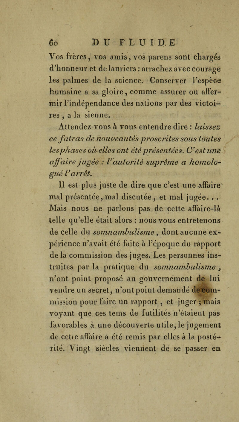 Vos frères, vos amis, vos parens sont chargés d’honneur et de lauriers : arrachez avec courage les palmes de la science. Conserver l’espèce humaine a sa gloire, comme assurer ou affer¬ mir l’indépendance des nations par des victoi¬ res , a la sienne. Attendez-vous à vous entendre dire : laissez ce fatras de nouveautés proscrites sous toutes les phases où elles ont été présentées. C'est une affaire jugée : Vautorité suprême a homolo- gué Varrêt. 11 est plus juste de dire que c’est une affaire mal présentée, mal discutée , et mal jugée. . . Mais nous ne parlons pas de cette affaire-là telle qu’elle était alors : nous vous entretenons de celle du somnambulisme , dont aucune ex¬ périence n’avait été faite à l’époque du rapport de la commission des juges. Les personnes ins¬ truites parla pratique du somnambulisme, n’ont point proposé au gouvernement de lui vendre un secret, n’ont point demandé de com¬ mission pour faire un rapport , et juger $ mais voyant que ces tems de futilités n’étaient pas favorables à une découverte utile, le jugement de cetœ affaire a été remis par elles à la posté¬ rité. Vingt siècles viennent de se passer en J ■ . \ j «