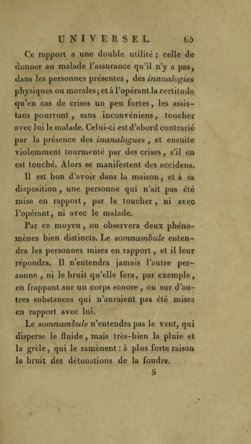 Ce rapport a une double utilité ; celle de donner au malade l’assurance qu’il n’y a pas, dans les personnes présentes , des inanalogies physiques ou morales; et à l’opérant la certitude qu’en cas de crises un peu fortes, les assis- tans pourront , sans inconvéniens, toucher avec lui le malade. Celui-ci est d’abord contrarié par la présence des inanalogues , et ensuite violemment tourmenté par des crises, s’il en est touché. Alors se manifestent des accidens. Il est bon d’avoir dans la maison, et à sa disposition , une personne qui n’ait pas été mise en rapport, par le toucher, ni avec l’opérant, ni avec le malade. Par ce moyen, on observera deux phéno- ' mènes bien distincts. Le somnambule enten¬ dra les personnes mises en rapport, et il leur répondra. Il n’entendra jamais l’autre per¬ sonne , ni le bruit qu’elle fera, par exemple, en frappant sur un corps sonore , ou sur d’au¬ tres substances qui n’auraient pas été mises en rapport avec lui. Le somnambule n’entendra pas le vent, qui disperse le fluide, mais très-bien la pluie et la grêle, qui le ramènent : à plus forte raison le bruit des détonations de la foudre, 5