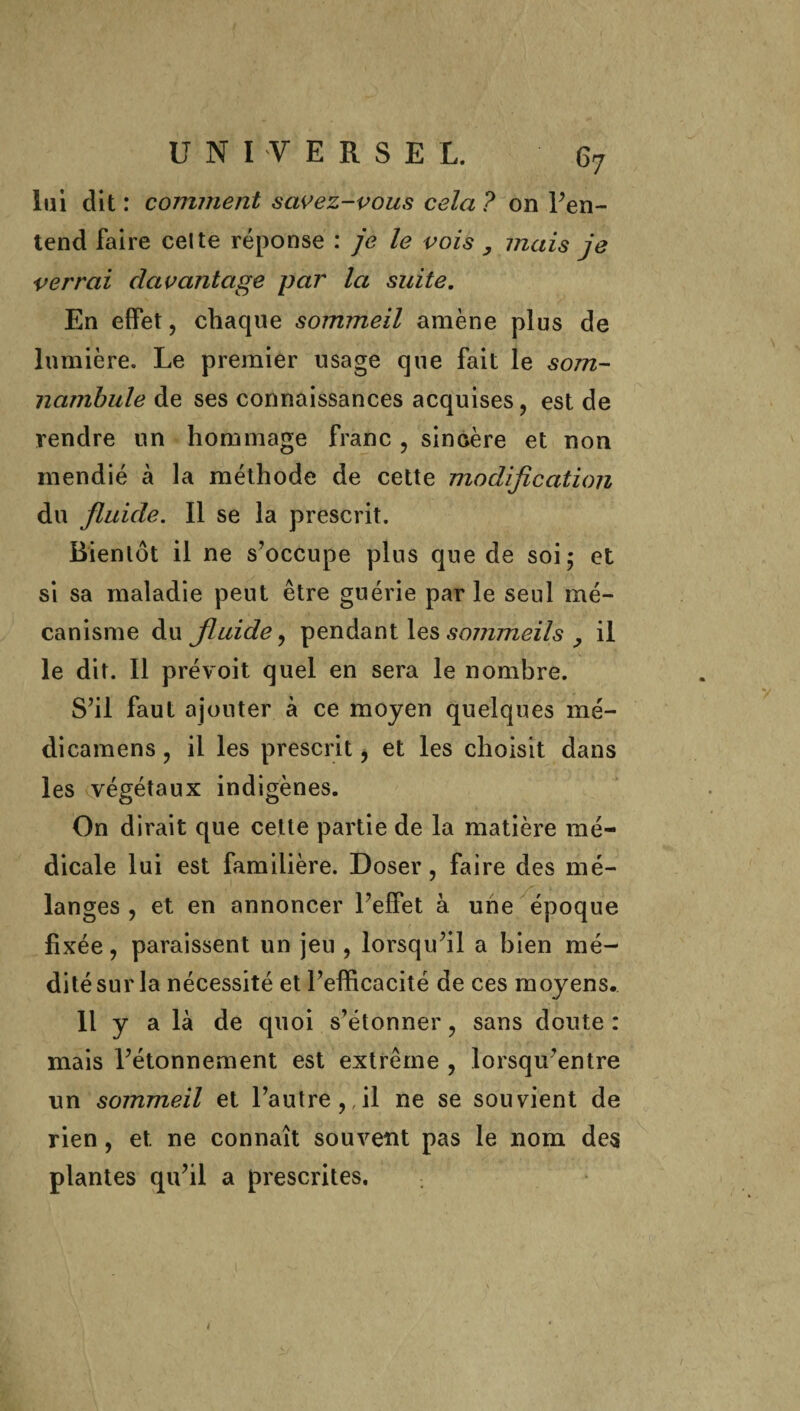 lui dit : comment savez-vous cela ? on l’en- tend faire celte réponse : je le vois , mais je verrai davantage par la suite. En effet, chaque sommeil amène plus de lumière. Le premier usage que fait le som¬ nambule de ses connaissances acquises, est de rendre un hommage franc , sincère et non mendié à la méthode de cette modification du fluide. Il se la prescrit. Bientôt il ne s’occupe plus que de soi; et si sa maladie peut être guérie par le seul mé¬ canisme du fluide, pendant les sommeils , il le dit. Il prévoit quel en sera le nombre. S’il faut ajouter à ce moyen quelques mé- dicamens, il les prescrit, et les choisit dans les végétaux indigènes. On dirait que cette partie de la matière mé¬ dicale lui est familière. Doser , faire des mé¬ langes , et en annoncer l’effet à une époque fixée, paraissent un jeu , lorsqu’il a bien mé¬ dité sur la nécessité et l’efficacité de ces moyens. Il y a là de quoi s’étonner, sans doute : mais l’étonnement est extrême , lorsqu’entre un sommeil et l’autre,,il ne se souvient de rien, et. ne connaît souvent pas le nom des plantes qu’il a prescrites.