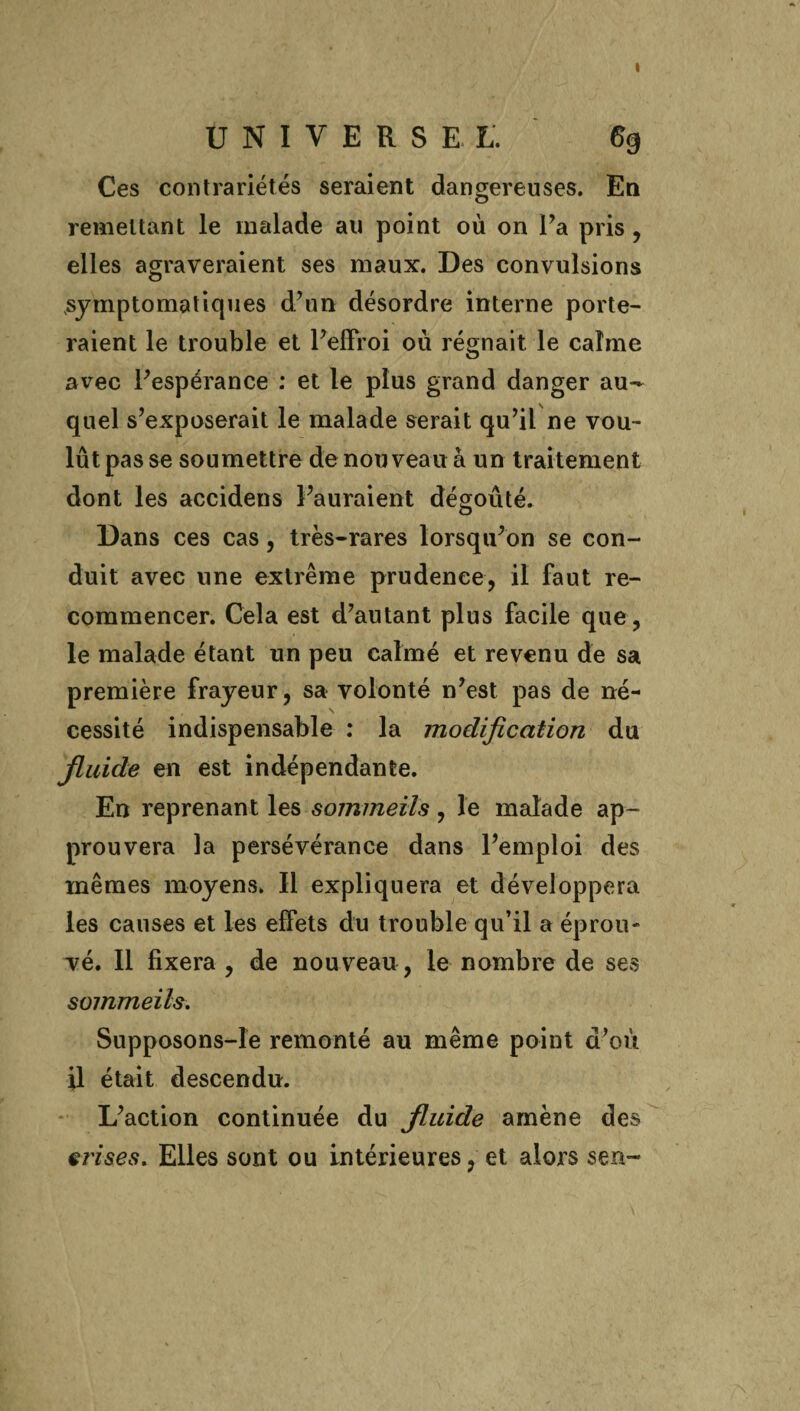 UNIVERSEL. 6g Ces contrariétés seraient dangereuses. En remettant le malade au point où on l’a pris , elles agraveraient ses maux. Des convulsions symptomatiques d’un désordre interne porte¬ raient le trouble et Peffroi où régnait le calme avec Pespérance : et le plus grand danger au¬ quel s’exposerait le malade serait qu’il ne vou¬ lût pas se soumettre de nouveau à un traitement dont les accidens l’auraient dégoûté. Dans ces cas, très-rares lorsqu’on se con¬ duit avec une extrême prudence, il faut re¬ commencer. Cela est d’autant plus facile que, le malade étant un peu calmé et revenu de sa première frayeur, sa volonté n’est pas de né¬ cessité indispensable : la modification du jluide en est indépendante. En reprenant les sommeils, le malade ap¬ prouvera la persévérance dans l’emploi des mêmes moyens. Il expliquera et développera les causes et les effets du trouble qu’il a éprou¬ vé. Il fixera , de nouveau , le nombre de ses sommeils. Supposons-îe remonté au même point d’où il était descendu. L’action continuée du Jluide amène des grises. Elles sont ou intérieures, et alors sen-