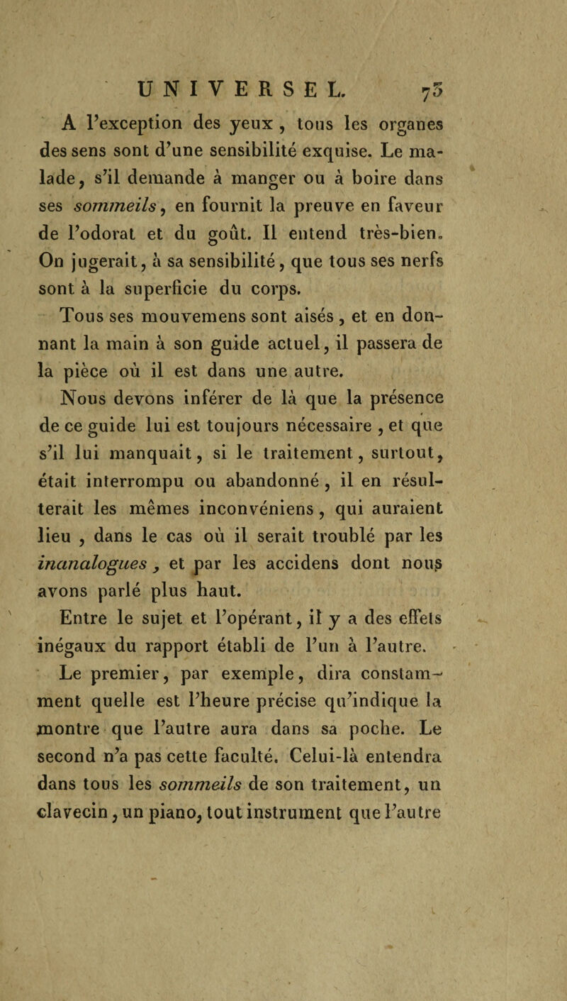 A l’exception des yeux , tous les organes des sens sont d’une sensibilité exquise. Le ma¬ lade, s’il demande à manger ou à boire dans ses sommeils, en fournit la preuve en faveur de l’odorat et du goût. Il entend très-bien.. On jugerait, à sa sensibilité, que tous ses nerfs sont à la superficie du corps. Tous ses mouvemens sont aisés , et en don¬ nant la main à son guide actuel, il passera de la pièce où il est dans une autre. Nous devons inférer de là que la présence de ce guide lui est toujours nécessaire , et que s’il lui manquait, si le traitement, surtout, était interrompu ou abandonné , il en résul¬ terait les mêmes inconvéniens , qui auraient lieu , dans le cas où il serait troublé par les inanalogues , et par les accidens dont nouks avons parlé plus haut. Entre le sujet et l’opérant, il y a des effets inégaux du rapport établi de l’un à l’autre. Le premier, par exemple, dira constam¬ ment quelle est l’heure précise qu’indique la montre que l’autre aura dans sa poche. Le second n’a pas cette faculté. Celui-là entendra dans tous les sommeils de son traitement, un clavecin, un piano, tout instrument que l’autre