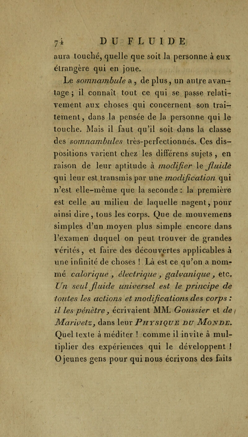 7 ± aura touché, quelle que soit la personne à eux étrangère qui en joue. Le somnambule a , de plus, un autfe avan¬ tage ; il connaît tout ce qui se passe relati¬ vement aux choses qui concernent son trai¬ tement, dans la pensée de la personne qui le touche. Mais il faut qu’il soit dans la classe des somnambules très-perfectionnés. Ces dis¬ positions varient chez les différens sujets , en raison de leur aptitude à modifier le fluide qui leur est transmis par une modification qui n’est elle-même que la seconde : la première est celle au milieu de laquelle nagent, pour ainsi dire, tous les corps. Que de mouvemens simples d’un moyen plus simple encore dans l’examen duquel on peut trouver de grandes vérités, et faire des découvertes applicables à une infinité de choses ! Là est ce qu’on a nom¬ mé calorique y électrique , galvanique y etc. Un seul fluide universel est le principe de toutes les actions et modifications des corps : il les pénètre, écrivaient MM. Goussier et des MarivetZy dans leur Physique du Monde. Quel texte à méditer ! comme il invite à mul¬ tiplier des expériences qui le développent ! O jeunes gens pour qui nous écrivons des faits