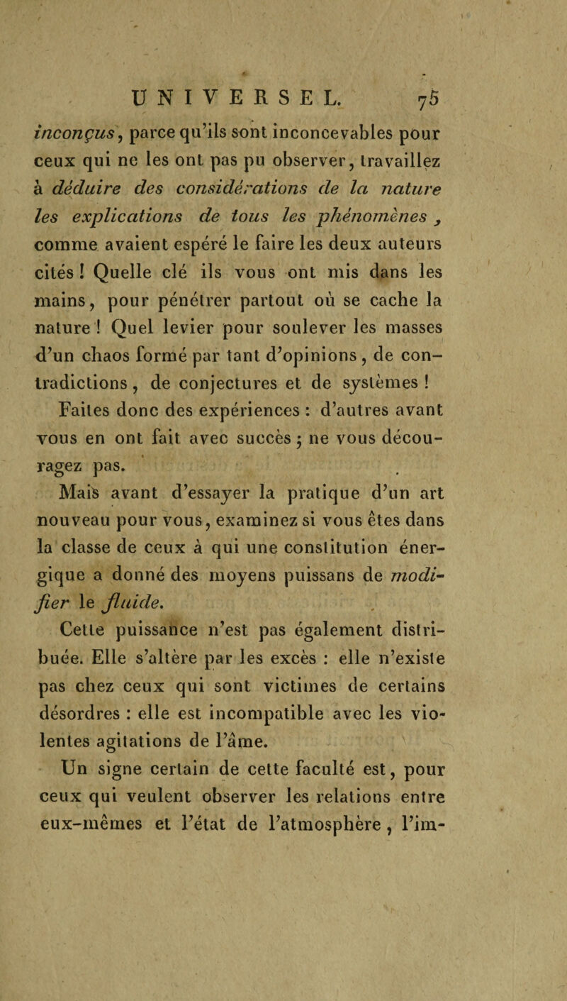 inconçus, parce qu’ils sont inconcevables pour ceux qui ne les ont pas pu observer, travaillez à déduire des considérations de la nature les explications de tojxs les phénomènes y comme avaient espéré le faire les deux auteurs cités ! Quelle clé ils vous ont mis dans les mains, pour pénétrer partout où se cache la nature ! Quel levier pour soulever les masses d’un chaos formé par tant d’opinions , de con¬ tradictions , de conjectures et de systèmes ! Faites donc des expériences : d’autres avant vous en ont fait avec succès ; ne vous décou¬ ragez pas. Mais avant d’essayer la pratique d’un art nouveau pour vous, examinez si vous êtes dans la classe de ceux à qui une constitution éner¬ gique a donné des moyens puissans de modi¬ fier le fluide. Cette puissance n’est pas également distri¬ buée. Elle s’altère par les excès : elle n’existe pas chez ceux qui sont victimes de certains désordres : elle est incompatible avec les vio¬ lentes agitations de l’âme. Un signe certain de cette faculté est, pour ceux qui veulent observer les relations entre eux-mêmes et l’état de l’atmosphère, l’im-