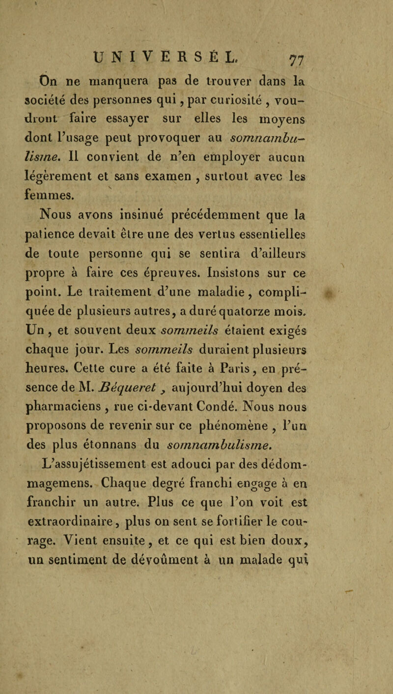 On ne manquera pas de trouver dans la société des personnes qui , par curiosité , vou¬ dront faire essayer sur elles les moyens dont l’usage peut provoquer au somnambu¬ lisme, Il convient de n’en employer aucun légèrement et sans examen , surtout avec les femmes. Nous avons insinué précédemment que la patience devait être une des vertus essentielles de toute personne qui se sentira d’ailleurs propre à faire ces épreuves. Insistons sur ce point. Le traitement d’une maladie, compli¬ quée de plusieurs autres, a duré quatorze mois. Un , et souvent deux sommeils étaient exigés chaque jour. Les sommeils duraient plusieurs heures. Cette cure a été faite à Paris, en pré¬ sence de M. Bèqueret , aujourd’hui doyen des pharmaciens , rue ci-devant Condé. Nous nous proposons de revenir sur ce phénomène , l’un des plus étonnans du somnambulisme. L’assujétissement est adouci par des dédom- magemens. Chaque degré franchi engage à en franchir un autre. Plus ce que l’on voit est extraordinaire, plus on sent se fortifier le cou¬ rage. Vient ensuite, et ce qui est bien doux, un sentiment de dévoûment à un malade qui,