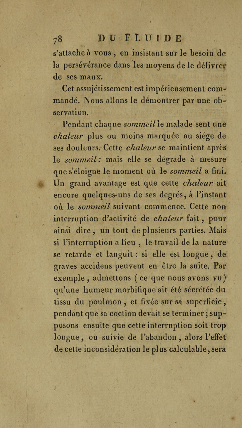 s’attache à vous , en insistant sur le besoin de la persévérance dans les moyens de le délivrer de ses maux. Cet assujétissement est impérieusement com¬ mandé. Nous allons le démontrer par une ob¬ servation. Pendant chaque sommeil le malade sent une chaleur plus ou moins marquée au siège de ses douleurs. Cette chaleurs maintient après le sommeil: mais elle se dégrade à mesure que s’éloigne le moment où le sommeil a fini. Un grand avantage est que cette chaleur ait encore quelques-uns de ses degrés, à l’instant où le sommeil suivant commence. Cette non interruption d’activité de chaleur fait, pour ainsi dire, un tout de plusieurs parties. Mais si l’interruption a lieu , le travail de la nature se retarde et languit : si elle est longue, de graves accidens peuvent en être la suite. Par exemple , admettons ( ce que nous avons vu) qu’une humeur morbifique ait été sécrétée du tissu du poulmon , et fixée sur sa superficie, pendant que sa coction devait se terminer ; sup¬ posons ensuite que cette interruption soit trop longue, ou suivie de l’abandon, alors l’effet de cette inconsidération le plus calculable, sera